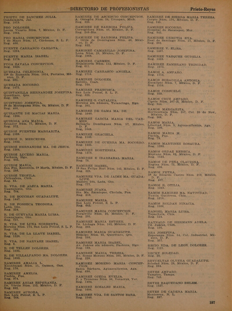   PRIETO DE SANCHEZ JULIA. A Jal. - PRO DOLORES. Leona Vicario Núm. 7, México, D. HB. Reg. 1064. - (PRO MARIA CONCEPCION. -b de Mayo Núm. 17, Cárdenas, S. L. P. Reg. 466. PUENTE CARRANCO CARLOTA, Reg. 1294. - PUENTE MARIA | ISABEL: - Reg. HIT6:.' PUGA ZAVALA CONCEPCION. Reg. 1524. QUESADA CELEDONIA. 102 de Rumania Núm. 1014, Portales, Mé- xico, D. F. Reg. 331. QUESADA A Reg. 1475. a QUINTANILLA HERNANDEZ JOSEFINA. Querétaro, Qro.  Re8g.. 390. QUINTERO JOSEFINA, 32. de Moctezuma Núm. 64, México, p. F. Reg. 400. —QUIRARTE DE MACIAS MARIA, Reg. 1266. , QUIROGA ANA MARIA. _Ecuador Núm. id STIcOS DIME: Reg. 372. QUIROZ FUENTES MARGARITA. bl - Reg. 1586. - QUIROZ D, MERCEDES. Reg. 1032. : QUIROZ HERNANDEZ MA. DE JESUS. [¡Reg:11284: QUIROZ LUCERO -MARIA.. Pachuca, Hgo. Reg. 605. QUIROZ MARIA: Reg. 286. . QUIROZ TEOFILA. Chihuahua, Chih. Reg. 83. R. VDA. DE ALZUA MARIA. Guanajuato, Gto. Reg. “R. DE BOUCHAN GUADALUPE, Reg. 1441. RR. DE FONSECA TEODORA. León, Gto. Reg. 224. R. DE GUEVARA MARIA LUISA. Guanajuato, Gto. Reg. 757. -R. VDA. DE LUNA NORBERTA. - Reg. 181, e R. VDA. DE LA LLAVE ISABEL. A : ” Ed DE NARVAEZ ISABEL. - R, DE TELLEZ DOLORES. ] e 1595, DE VILLALPANDO MA. DOLORES. E 1693. - RAMIREZ AMALIA SE E Xicoténcatl Núm. 11, Oaxaca, Oax. y Reg.. PA Es RAMIREZ AMELIA. 1 ¡Puébla, Pue. Reg. 974. e 0 MES OZ ARIAS ESPERANZA. db Dr. Vértiz Núm. 152, Sgros, Do Er Reg. 862. Y RAMIREZ AURORA.  RAMIREZ DE ASCENCIO CONCEPCION. A. Obregón Núm. 34, Uruapan, Mich. Reg. 228. y RAMIREZ DE BARBOSA FELIPA. Corregidora Núm. 40, México, D. F. Reg. 248-Bis. RAMIREZ DE BARBOSA FELIPA. J. Ortiz de Domínguez Núm. 40, Méxi- co, D. 1. Reg. 833. RAMIREZ CAMARILLO JOSEFINA. Luna Núm. 28, México, D. PF. Reg. 1068. RAMIREZ CARMEN. Hojalatería Núm. 112, México, D. F, Reg. 611. RAMIREZ CARRASCO : ANGELA. ATA AA RAMIREZ DOLORES. Saltillo, Coah. Reg. 760. RAMIREZ FRANCISCA: e San Luis Potosí, S. L.'P. mo Reg. 329. RAMIREZ G. CATALINA. Morelos sin número, Tulancingo, Hgo. Reg. 365. RAMIREZ DE GAMA MA. DE. Reg. 1040. a E GARCIA MARIA DEL CAR- Belisario Domínguez Núm. 57, México, Reg, 16 49. RAMIREZ Reg. 1149. RAMIREZ Reg. 1325. RAMIREZ Reg. 1378. RAMIREZ Reg. 78. RAMIREZ ISABEL. 5% San Felipe Neri Núm. 142, México, D. F. Reg. 326. GRACIELA. DE GUERRA MA. SOCORRO. HORTENSIA. E IBARZABAL MARIA. - RAMIREZ VDA. DE JAIME MA. GUADA- LUPE. Madero. 504, León, Gto. Reg. 777. RAMIREZ JUANA. Sta. Ma. Zacatepec, Cholula, Pue. Reg. 810. RAMIREZ MARIA. san ¿Euis. Potosí 5, 20 Reg. 643. RAMIREZ MARIA CONCEPCION. Peralvillo Núm, 25, México, D. F. Reg. 295. RAMIREZ MARIA ESTHER. Dr. Licéaga Núm. 163, México, D. F. Reg. 260. RAMIREZ MARIA GUADALUPE. Hidalgo Núm. 65, Querétaro, Qro. Reg. 599. : RAMIREZ MARIA ISABEL. . Av. Juárez sin número, Pachuca, Hgo. Reg. 169. . RAMIREZ MARIA TERESA. Av. Rosas Moreno Núm. 305, México, D. F. Reg. 220. RAMIREZ MORENO MARIA CONCEP- CION. Santa Bárbara, Aguascalientes, Reg. 690. RAMIREZ OJEDA EVELJA. P. y Troncoso Núm. 86, Veracruz, Ver, Reg. 1404. RAMIREZ ROSALES MARIA. Reg. 1606, RAMIREZ VDA. DE SANTOS SARA. Reg. 1540. Ags. Prieto-Reyes RAMIREZ DE SIERRA MARIA TERESA. Carpio Núm. 196, México, D. F. Reg. 345. RAMIREZ SOCORRO. Hospital de Zacatepec, Mor. Reg. 845. RAMIREZ URRUTIA EVA. Real de Santiago Núm. 17, México, D. F. Reg. 303. RAMIREZ V. ELISA. Reg. 1497. RAMIREZ VAZQUEZ GUDELIA. Reg. 1423. RAMIREZ ZAMBRANO TRINIDAD. Reg. 1673. RAMOS A. AMPARO. Reg. 1714. RAMOS BOBADILLA ANTONIA. Eucalipto Núm. 7, México, D. F, Reg. 1510. RAMOS CONSUELO. Reg. 559. RAMOS CRUZ AMPARO. Ciprés Núm. 267-B, México, D. FE. Reg. 944. sd RAMOS MARGARITA. Horticultura Núm. 257, Col. México, D. F, Reg. 366, 20 de Nov., RAMOS MARIA. Libertad Núm. 9, Aguascalientes, Ags. Reg. 506. RAMOS MARIA M. Puebla, Pue. Reg. “79. Reg. 1388. RAMOS ORDAZ REBECA, Neptuno Núm. 62, México, D.F. Reg. 1523. RAMOS DE PEÑA CLAUDINA, Regina Núm. 75, México, D. F. Reg. 696. RAMOS PETRA. É ga de Edo Castro Núm. 219, México, F, D. Reg. 407. RAMOS R. OTILIA. Reg. 1249. RAMOS RAMIREZ MA. Tuxtla Gutiérrez, Chis. Reg. 1210. NATIVIDAD. RAMOS ROLDAN Reg. 1566. IGNACIA, RANGEL MARIA LUISA. Tapachula, Chis. Reg. 524. RAYNALD DE HERMANN ADELA. Ca. Juárez, Chih. Reg. 196. REA JOSEFINA, Esperanza Núm. xico, F Reg. 357. RECIO VDA, DE LEON DOLORES. Reg. 1121. RECHY SOLEDAD. Reg. 20. REVUELTAS OLVERA GUADALUPE. Soledad Núm. 29, México, D. Y. Reg. 884. 54, Col. Industrial, Mé- REYES AMPARO. Tampico, Tamps. Reg. 749. REYES BAQUEDANO BELEM. Reg. 1327. REYES DE CADENA MARIA. Monterrey, N. L Reg. 997.