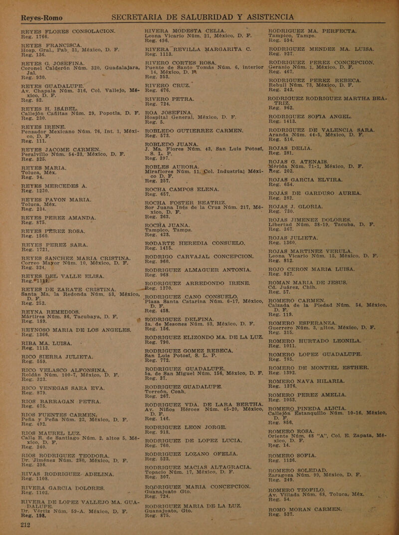 IE N/A od MANTA e Reg. 1766. REYES FRANCISCA. Hosp. Gral., Pab, 31, México, D. F. Reg. 136. REYES G. JOSEFINA. - Coronel Calderón Núm. 320, Guadalajara, 5 Jal Reg. 930. 5 REYES GUADALUPE. Av. Chapala Núm. 316, Col. Vallejo, Mé- xico, D. EF. Reg. 82. REYES H. ISABEL Callejón Cañitas Núm. 29, Popotla, D. F. Reg. 230. REYES IRENE. Pensador Mexicano Núm. 76, Int. 1, A co, D. F,. Reg. 111. REYES JACOME CARMEN. Peralvillo Núm. 54-23, México, D. F. Reg. 325. REYES MARIA. Toluca, Méx. Reg. 94. REYES MERCEDES A. Reg. 1220. REYES PAVON MARIA. Toluca, Méx. Reg. 234. REYES PEREZ AMANDA. Reg. 875. REYES PEREZ ROSA. Reg. 1560. REYES PEREZ SARA. Reg. 1721, REYES SANCHEZ MARIA CRISTINA. Correo Mayor Núm. 10, México, D. F, Reg. 324. REYES Reg.*111 REYES DE ZARATE CRISTINA. AED la Redonda Núm, 53, *México, Reg. 253. REYNA REMEDIOS. Mártires Núm. 86, Tacubaya, D. FE. Reg, 189. 0 REYNOSO MARIA DE LOS ANGELES. Reg. 1366. RIBA MA. LUISA. Reg. 1113. RICO SIERRA JULIETA. Reg. 559. f Y da VALLE ELISA, ' RICO VELASCO ALFONSINA. Roldán Núm. 100-7, México, D. F. Reg. 323. E RICO VENEGAS SARA EVA. Reg. 879. RIOS BARRAGAN Reg. 675. RIOS FUENTES CARMEN: Peña y Peña Núm. 22, A 10 Reg. 492. RIOS MAUREL LUZ. Calle R. de Santiago Núm, 2, altos 5, Mé- SIGO, ¿DAI Reg. 240. RIOS RODRIGUEZ TEODORA, Dr. 'Jiménez Núm. 2830, México, D. F. Reg. 398. PETRA. Reg. RIVERA GARCIA DOLORES. Reg. 1102. - A DE LOPEZ VALLEJO MA. GUA- / Dr. Varia Núm. 59-A. México, D. F. Reg. 198. E A ¿.. RIVERA MODESTA CELIA. Leona Vicario Núm. 21, México, D. F. - Reg. 496. RIVERA REVILLA MARGARITA O: Reg. 1113. RIVERO CORTES ROSA. Puente de Santo Tomás Núm. 6, interior 14, México, D. Hi Reg. 353. RIVERO CRUZ. Reg. 676. RIVERO PETRA. Reg. 724. Y ROA JOSEFINA. Hospital General, Reg. 5 ROBLEDO GUTIERREZ CARMEN. Reg. 573. México, D. F. J. Ma. Flores Núm. 43, San Luis Potosí, SIT Reg. 397. ROBLES AURORA. ON Núm. 11 , Lol. Industrial Méxi- co ROCHA CAMPOS ELENA. Reg. 657. ROCHA FOSTER BEATRIZ. Sor Juana Inés de la Cruz Má 217, Mé- xico, D. Y. Reg. 263. ROCHA JUANA. Tampico, Tamps. Reg. 423. RODARTE HEREDIA CONSUELO. Reg. 1415. RODRIGO CARVAJAL CONCEPCION. y Reg. 960. ES AA ALMAGUER ANTONTA. Reg. 968 RODRIGUEZ ARREDONDO IRENE. RODRIGUEZ CANO CONSUELO. A Catarina Núm. 6-17, México, D Reg. 458. RODRIGUEZ DELFINA. 3a. de Mesones Núm. 83, México, D. y. Reg. 156. RODRIGUEZ ELIZONDO MA. DE LA LUZ. Reg. 790. RODRIGUEZ GOMEZ REBECA, San Luis Potosí, S. L. P. Reg. 772. RODRIGUEZ GUADALUPE cea a San Miguel Núm. 156, México, D. F. eg. 37. RODRIGUEZ GUADALUPE. Torreón, Coah Reg. 267. RODRIGUEZ VDA. DE LARA BERTHA. a o Héroes Núm. 45-20, México, Reg. 146. RODRIGUEZ LEON JORGE. Reg. 918. RODRIGUEZ DE LOPEZ LUCIA, Reg. 760. RODRIGUEZ LOZANO OFBELIA. Reg. 523. RODRIGUEZ MACIAS ALTAGRACIA. Topacio Núm. 17, México, D. F. Reg. 307. RODRIGUEZ MARIA CONCEPCION. Guanajuato Gto. RODRIGUEZ MARIA DE LA TA Guanajuato, Gto. Reg. 875. TAmpiod. Tamps. Reg. 594. s RODRIGUEZ MEN DEZ                               RODRIGUEZ PEREZ CONCI &gt; Ce Núm. 1, SUÉzIco, De eg - y Rebull Núm. 73, Reg. 243. RODRIGUEZ RODRIGUEZ: MA in 2 A RODRIGUEZ PEN ANGEL. :7 Reg. 1413. RODRIGUEZ DE A Aranda Núm. 44-5, México, TY : Reg. 516. ROJAS DELTA. _Reg. 281. ROJAS G. ATENAIS. “Mérida Núm. 71-1, _México, D Reg. 202. ROJAS, GARCIA ELVIRA. México, o No ROJAS DE GARDUSO AURE Reg. 282. ROJAS J. GLORIA. Reg. 730. ROJAS JIMENEZ DOLORES. y Libertad Núm. 38-19, TOUR: Reg. 367. ROJAS JULIETA, Reg. 1360. ps ne a E 827. ROMAN MARIA DE J ESUS. Cd. Juárez, Chih ELO a E de la Piedad Si Reg. 119. xd ; ROMERO ESPERANZA. E Guerrero Núm. 3, altos, México, ; Reg. 315, % y E ROMERO HURTADO roma Reg. 1011. Reg. 785. ROMERO DE Reg. 1392. ROMERO NAVA. HILARIA.. Reg. 1376. ROMERO PEREZ AMELIA. MONTIEL as ] ROMERO_PINEDA ALICIA. poe na Estanquillo Núm. D + Reg. 856. Oriente Núm. 48 “pr Col, xico, D. FE. Reg. 14. ROMERO SOFIA. Reg. 1136. ROMERO Id Reg. 249 4 ROMERO TEOFILO. Reg. 54 os 537.