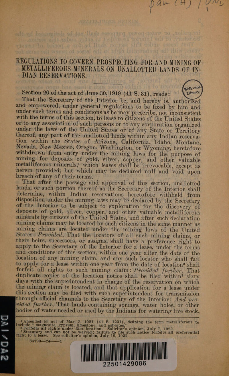 £ ss S = 3 3 XS METALLIFEROUS MINERALS ON UNALLOTTED LANDS OF IX- DIAN RESERVATIONS. Section 26 of the act of June 30, 1919 (41 S. 81), reads: a oat That the Secretary of the Interior be, and hereby is, authorized and empowered, under general regulations to be fixed by him and under such terms and conditions as he may prescribe, not inconsistent with the terms of this section, to lease to citizens of the United States or to any association of such ‘persons or to any corporation organized under the laws of the United States or of any State or Territory thereof, any part of the unallotted lands within any Indian reserva- tion within the States of Arizona, California, Idaho, Montana, Nevada, New Mexico, Oregon; Washington, or Wyoming, heretofore withdrawn from entry under the mining laws for the purpose of mining for deposits of gold, silver, copper, and other valuable metalliferous minerals, which leases shall be irrevocable, except as herein provided; but which may be declared null and void upon breach of any of their terms. | That after the passage and approval of this section, unallotted lands, or such portion thereof as the Secretary of the Interior shall determine, within Indian reservations heretofore withheld from disposition under the mining laws may be declared by the Secretary of the Interior to be subject to exploration for the discovery of deposits of gold, silver, copper, and other valuable metalliferous minerals by citizens of the United States, and after such declaration mining claims may be located by such citizens in the same manner as mining claims are located under the mining laws of the United States: Provided, That the locators of all such mining claims, or their heirs, successors, or assigns, shall have a preference right to apply to the Secretary of the Interior for a lease, under the terms and conditions of this section, within one year after the date of the location of any mining claim, and any such locator who shall fail to apply for a lease within one year from the date of location? shall forfeit all rights to such ‘mining claim: Provided further, That duplicate copies of the location notice shall be filed within? naty days with the superintendent in charge of the reservation on which the mining claim is located, and that application for a lease under f this section may be filed with such superintendent for transmission through official channels to the Secretary of the Interior: And pro- vided further, That lands containing springs, water holes, or other bodies of water needed or used by the Indians for watering live stock,       1 Amended by act of Mar, 3, 1921 (41 S. 1231), defining the term metalliferous to include “ magnesite, gypsum, limestone, and asbestos.” i 2? Forfeits all rights under that location. Solicitor’s opinion, July 7, 1922. ; _%Statutory and can not be waived; failure to file such notice forfeits all preferential aL  éVdz|vad      ul wil beng RE OR TUE Leet Re SS 