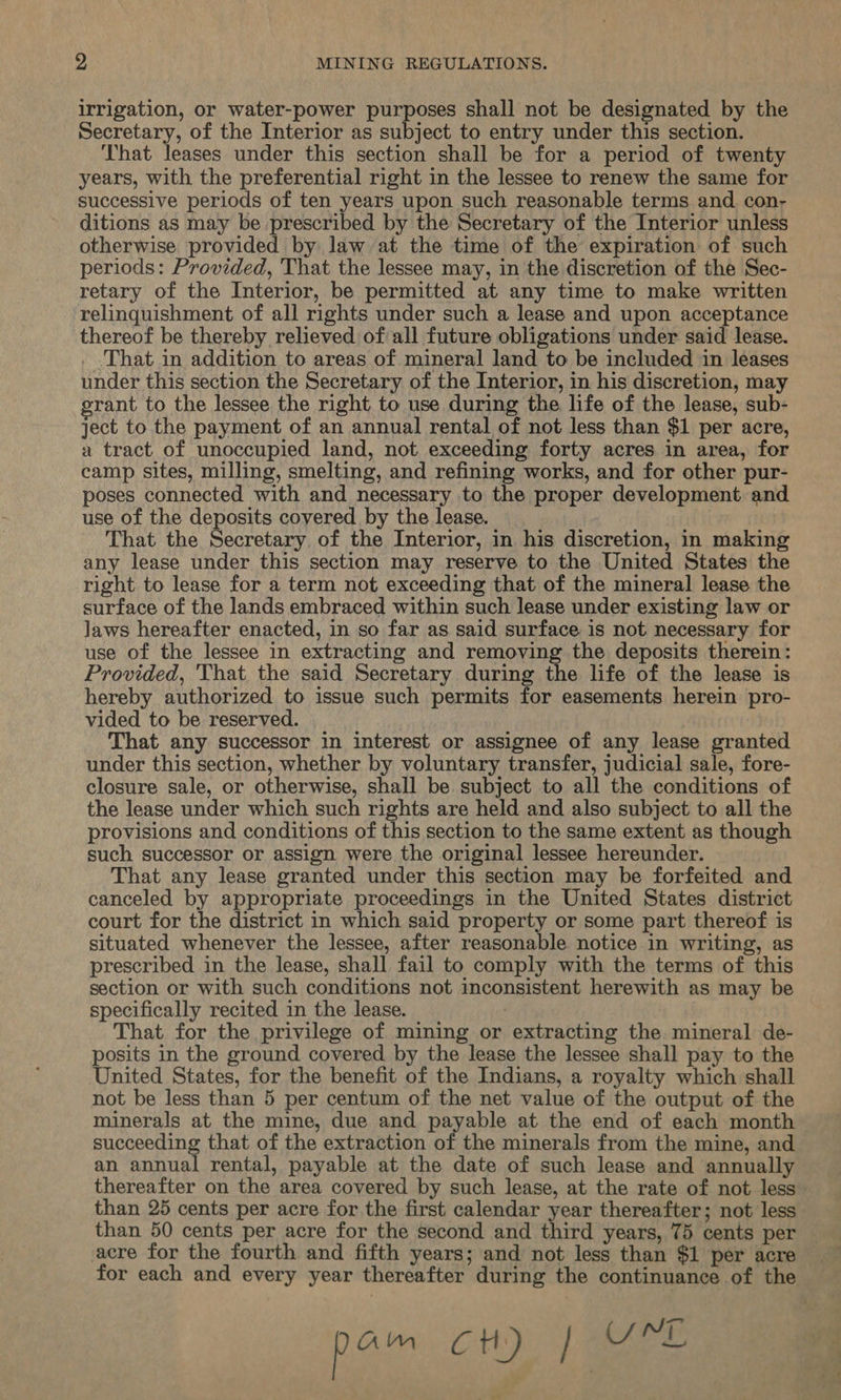 irrigation, or water-power purposes shall not be designated by the Secretary, of the Interior as subject to entry under this section. That leases under this section shall be for a period of twenty years, with the preferential right in the lessee to renew the same for successive periods of ten years upon such reasonable terms and con- ditions as may be prescribed by the Secretary of the Interior unless otherwise provided by law at the time of the expiration of such periods: Provided, That the lessee may, in the discretion of the Sec- retary of the Interior, be permitted at any time to make written relinquishment of all rights under such a lease and upon acceptance thereof be thereby relieved of all future obligations under said lease. _ ‘That in addition to areas of mineral land to be included in leases under this section the Secretary of the Interior, in his discretion, may grant to the lessee the right to use during the life of the lease, sub- ject to the payment of an annual rental of not less than $1 per acre, a tract of unoccupied land, not exceeding forty acres in area, for camp sites, milling, smelting, and refining works, and for other pur- poses connected with and necessary to the proper development and use of the deposits covered by the lease. That the Secretary of the Interior, in his discretion, in making any lease under this section may reserve to the United States the right to lease for a term not exceeding that of the mineral lease the surface of the lands embraced within such lease under existing law or Jaws hereafter enacted, in so far as said surface is not necessary for use of the lessee in extracting and removing the deposits therein: Provided, 'That the said Secretary during the life of the lease is hereby authorized to issue such permits for easements herein pro- vided to be reserved. That any successor in interest or assignee of any lease granted under this section, whether by voluntary transfer, judicial sale, fore- closure sale, or otherwise, shall be subject to all the conditions of the lease under which such rights are held and also subject to all the provisions and conditions of this section to the same extent as though such successor or assign were the original lessee hereunder. That any lease granted under this section may be forfeited and canceled by appropriate proceedings in the United States district court for the district in which said property or some part thereof is situated whenever the lessee, after reasonable notice in writing, as prescribed in the lease, shall fail to comply with the terms of this section or with such conditions not inconsistent herewith as may be specifically recited in the lease. That for the privilege of mining or extracting the mineral de- posits in the ground covered by the lease the lessee shall pay to the United States, for the benefit of the Indians, a royalty which shall not be less than 5 per centum of the net value of the output of the minerals at the mine, due and payable at the end of each month succeeding that of the extraction of the minerals from the mine, and an annual rental, payable at the date of such lease and annually thereafter on the area covered by such lease, at the rate of not less than 25 cents per acre for the first calendar year thereafter; not less than 50 cents per acre for the second and third years, 75 cents per acre for the fourth and fifth years; and not less than $1 per acre for each and every year thereafter during the continuance of the pam cH) | UM