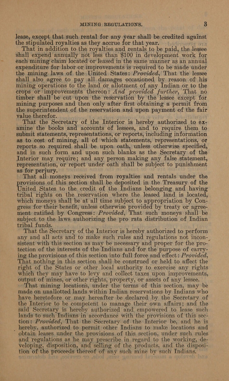lease, except that, such rental for any year shall be credited woereee the stipulated royalties as they accrue for that year. That in addition to the royalties and rentals to be paid, the Joasee shall expend annually not less than $100 in development work for each mining claim located or leased in the same manner as an annual expenditure for labor or improvements is required to be made under the mining laws of, the United States: Provided, That the lessee shall also agree to pay all. damages occasioned by. reason) of his mining operations to the land or allotment of any Indian or, to the crops or improvements thereon: And provided further, That no timber shall be cut upon the reservation by the lessee except for mining purposes and then only after first obtaining a permit from the superintendent of. the reservation and upon payment of the rt value therefor. That the Secretary of the Interior is hereby authorized to ex- amine the books and accounts of lessees, and to require them to submit statements, representations, or reports, including information as to cost of mining, all of which statements, representations, or reports.so required shall be upon oath, unless otherwise specified, and in such form and upon such blanks as the Secretary of the Interior may require; and any person making any false statement, representation, or report under oath shall be subject to punishment as for perjury. That all. moneys received from royalties and rentals under the provisions of this section shall be deposited in the Treasury of the United States to the credit of the Indians belonging and having tribal rights on the. reservation where the leased land is located, which moneys shall be at all time subject to appropriation by Con- gress for their benefit, unless otherwise provided by treaty or agree- ment ratified by Congress: Provided, 'That such moneys shall be subject. to the laws authorizing the pro rata distribution of Indian tribal funds. | - That the Secretary of the Interior is hereby authorized to perform any and all acts and to make such rules and regulations not incon-_ sistent with this section as may be necessary and proper for the pro- tection of the interests of the Indians and for the purpose of carry- ing the provisions of this section into full force and effect: Provided, That nothing in this section shall be construed or held to affect the right of the States or other local authority to exercise any rights which they may have to levy and collect taxes upon improvements, output of mines, or other rights, property, or assets of any lessee. That mining locations, under the terms of this section, may be made on unallotted lands within Indian reservations by Indians who have heretofore or may hereafter be declared by the Secretary of the Interior to be competent to manage their own affairs; and the said Secretary is hereby authorized and empowered to lease such lands to such Indians in accordance with the provisions of this sec- tion: Provided, That the Secretary of the Interior be, and he is _ hereby, authorized to permit other Indians to make locations and obtain leases under the provisions.of this section, under such rules and regulations as he may prescribe in regard to the working, de- veloping, disposition, and selling of the. products, and the disposi- tion of the dog thereof of any such mine by such Indians. |