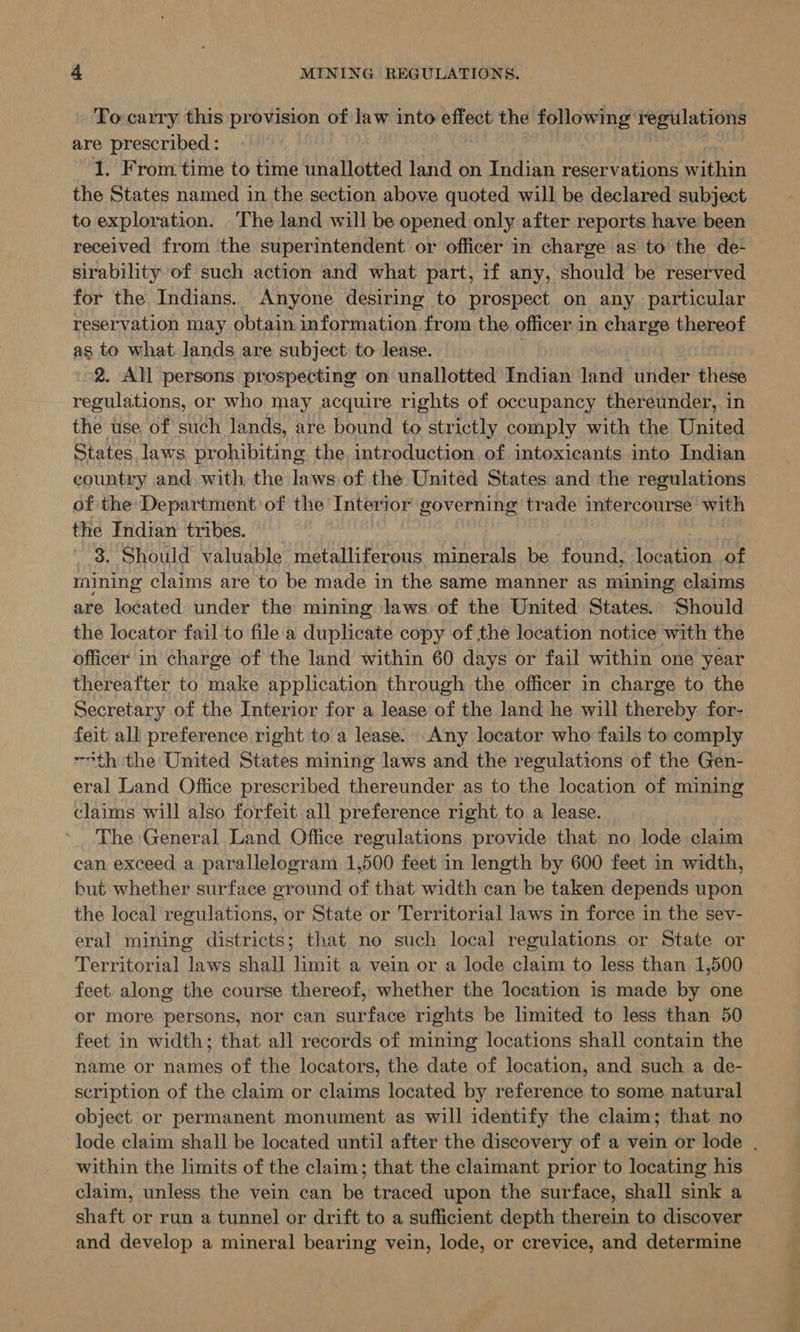 To carry this provision of law into effect the following regulations are prescribed : : | I. From time to time unallotted land on Indian reservations within the States named in the section above quoted will be declared subject to exploration. ‘The land will be opened only after reports have been received from the superintendent or officer in charge as to the de- sirability of such action and what part, if any, should be reserved for the Indians. Anyone desiring to prospect on any particular reservation may obtain information from the officer in charge thereof as to what lands are subject to lease. 2. All persons prospecting on unallotted Indian land under these regulations, or who may acquire rights of occupancy thereunder, in the use of such lands, are bound to strictly comply with the United States laws prohibiting the. introduction of intoxicants into Indian country and with. the laws of the United States and the regulations of the: Department of the Interior governing trade intercourse with the Indian tribes. 3. Should valuable metalliferous minerals be found, location of mining claims are to be made in the same manner as mining claims are located under the mining laws of the United States. Should the locator fail to file a duplicate copy of the location notice with the officer in charge of the land within 60 days or fail within one year thereafter to make application through the officer in charge to the Secretary of the Interior for a lease of the land he will thereby for- feit all preference right to a lease. Any locator who fails to comply “th the United States mining laws and the regulations of the Gen- eral Land Office prescribed thereunder as to the location of mining claims will also forfeit all preference right to a lease. The General Land Office regulations provide that no lode claim can exceed a parallelogram 1,500 feet in length by 600 feet in width, but whether surface ground of that width can be taken depends upon the local regulations, or State or Territorial laws in force in the sev- eral mining districts; that no such local regulations or State or Territorial laws shall limit a vein or a lode claim to less than 1,500 feet. along the course thereof, whether the location 1s made by one or more persons, nor can surface rights be limited to less than 50 feet in width; that all records of mining locations shall contain the name or names of the locators, the date of location, and such a de- scription of the claim or claims located by reference to some natural object or permanent monument as will identify the claim; that no within the limits of the claim; that the claimant prior to locating his claim, unless the vein can be traced upon the surface, shall sink a shaft or run a tunnel or drift to a sufficient depth therein to discover and develop a mineral bearing vein, lode, or crevice, and determine ad ON