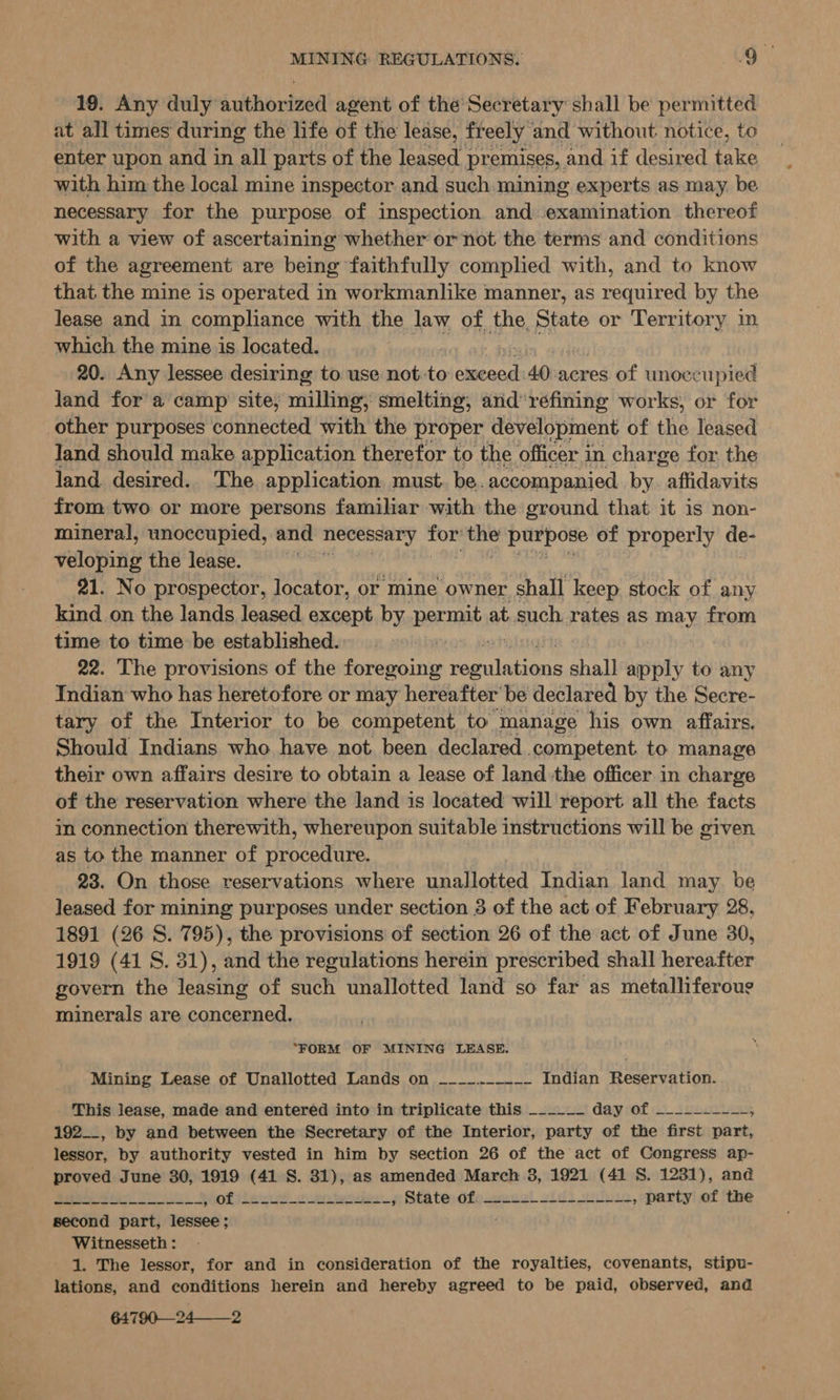 19. Any duly authorized agent of the Secretary: shall be permitted at all times during the life of the lease, freely and without atts to with him the local mine inspector Pe such mining experts as may. be necessary for the purpose of inspection and examination thereof with a view of ascertaining whether or not the terms and conditions of the agreement are being faithfully complied with, and to know that the mine is operated in workmanlike manner, as required by the lease and in compliance with the law of the State or Territory in which the mine is located. 20. Any lessee desiring to use not: to ee 40, acres of unoccupied land for a camp site, milling, smelting, and’ refining works, or for other purposes connected with the proper development of the leased land should make application therefor to the officer in charge for the land desired. The application must. be. accompanied by. affidavits from two or more persons familiar with the ground that it is non- mineral, unoccupied, and necessary re me parecer of properly de- veloping the lease. 21. No prospector, locator, or mine owner shall keep stock of any kind on the lands leased except by Beran at, such rates as may from time to time be established. 22. The provisions of the foropunes es neal shall apply to any Indian who has heretofore or may hereafter be declared by the Secre- tary of the Interior to be competent to. manage his own affairs. Should Indians who have not been declared competent. to manage their own affairs desire to obtain a lease of land the officer in chante of the reservation where the land is located will report all the facts in connection therewith, whereupon suitable instructions will be given as to the manner of procedure. 23. On those reservations where unallotted Indian land may be leased for mining purposes under section 3 of the act of February 28, 1891 (26 S. 795), the provisions of section 26 of the act of June 30, 1919 (41 S. 31), and the regulations herein prescribed shall hereafter govern the leasing of such unallotted land so far as metalliferoug minerals are concerned. “FORM OF MINING LEASE. Mining Lease of Unallotted Lands on ~___..-_____ Indian Reservation. This lease, made and entered into in triplicate this ______ Gay (of Gi ivenriess. 192__, by and between the Secretary of the Interior, party of the first part, lessor, by authority vested in him by section 26 of the act of Congress ap- proved June 30, 1919 (41 S. 31), as amended March 3, 1921 (41 S. 1231), and pe Mh Lea hot ilecud cue ieodes» State dfengecst 2idi nol, party of the second part, lessee; Witnesseth : 1. The lessor, for and in consideration of the royalties, covenants, stipu- lations, and conditions herein and hereby agreed to be paid, observed, and 64790—24——-2