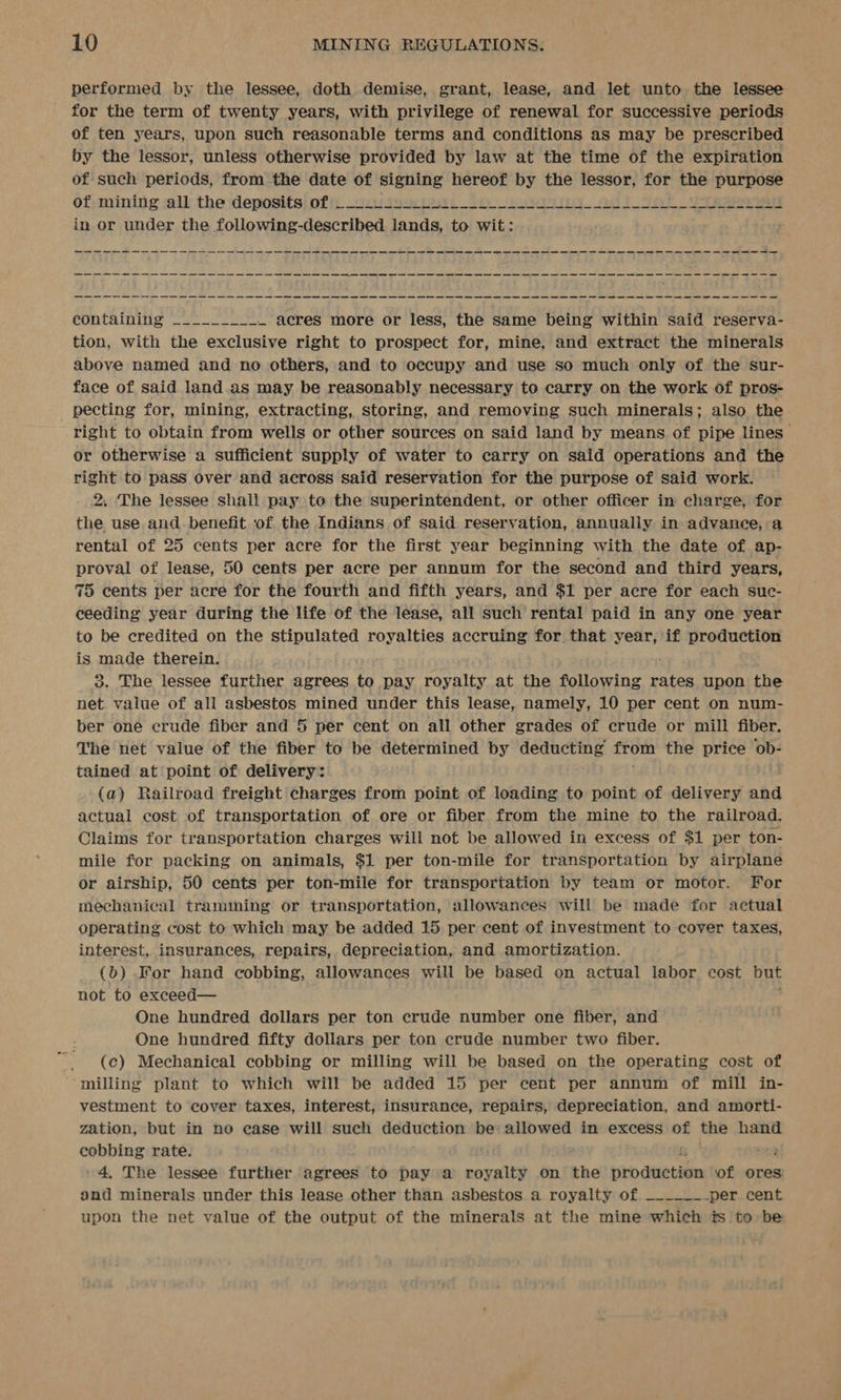 performed by the lessee, doth demise, grant, lease, and let unto the lessee for the term of twenty years, with privilege of renewal for successive periods of ten years, upon such reasonable terms and conditions as may be prescribed by the lessor; unless otherwise provided by law at the time of the expiration of such periods, from the date of signing hereof by the lessor, for the purpose of; mining all the deposits) oft, cu toociest: oo worth. alt an vet eee ay in or under the following-described. vane to wit: epntainitg ae — acres more or less, the same being within said reserva- tion, with the exclusive right to prospect for, mine, and extract the minerals above named and no others, and to occupy and use so much only of the sur- face of said land. as may be reasonably necessary to carry on the work of pros- pecting for, mining, extracting, storing, and removing such minerals; also the right to obtain from wells or other sources on said land by means of pipe lines” or otherwise a sufficient supply of water to carry on said operations and the right to pass over and across said reservation for the purpose of said work. 2. The lessee shall pay to the superintendent, or other officer in charge, for the use and. benefit of the Indians of said reservation, annually in: advance, a rental of 25 cents per acre for the first year beginning with the date of ap- proval of lease, 50 cents per acre per annum for the second and third years, 75 cents per acre for the fourth and fifth years, and $1 per acre for each suc- ceeding year during the life of the lease, all such rental paid in any one year to be credited on the stipulated royalties accruing for. that year, if production is made therein. 3. The lessee further agrees to pay royalty at the following rates upon the net value of all asbestos mined under this lease, namely, 10 per cent on num- ber one crude fiber and 5 per cent on all other grades of crude or mill fiber. The net value of the fiber to be determined by deducting es the price ob- tained at point of delivery: (a) Railroad freight charges from point of loading to point of delivery and actual cost of transportation of ore or fiber from the mine to the railroad. Claims for transportation charges will not be allowed in excess of $1 per ton- mile for packing on animals, $1 per ton-mile for transportation by airplane or airship, 50 cents per ton-mile for transportation by team or motor. For mechanical tramming or transportation, allowances will be made for actual operating cost to which may be added 15 per cent of investment to cover taxes, interest, insurances, repairs, depreciation, and amortization. (b) For hand cobbing, allowances will be based on actual labor cost but not to exceed— One hundred dollars per ton crude number one fiber, and One hundred fifty dollars per ton crude number two fiber. (c) Mechanical cobbing or milling will be based on the operating cost of ‘milling plant to which will be added 15 per cent per annum of mill in- vestment to cover taxes, interest, insurance, repairs, depreciation, and amorti- zation, but in no case will such deduction be’ allowed in excess of the hand cobbing rate. ae 4, The lessee further agrees to pay a royalty on the ra deetibim of ores ond minerals under this lease other than asbestos a royalty of _._-_-___.per cent upon the net value of the output of the minerals at the mine which ts to be