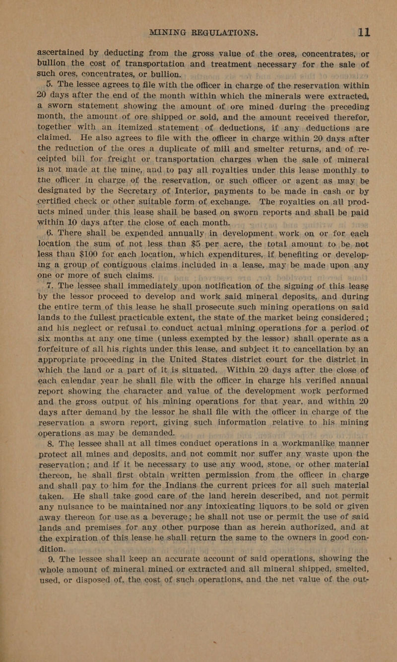 — = ascertained by deducting from the gross value of the ores, concentrates, or bullion the cost of transportation and treatment necessary for the sale of Such ores, concentrates, or bullion. — 0. The lessee agrees to file with the officer in charge of the reservation within 20 days after the end of the month within which the minerals were extracted, a Sworn statement showing the amount of ore mined during the preceding month, the amount of ore shipped or sold, and the amount received therefor, together with an itemized. statement of deductions, if any deductions are claimed. He also agrees to file with the officer in charge within 20 days after the reduction of the ores a duplicate of mill and smelter returns, and of re- ceipted bill for freight or transportation charges when the sale of mineral is not made at the mine, and to pay all royalties under this lease monthly to the officer in charge, of the reservation, or such officer or agent as may be designated by the Secretary of Interior, payments to be made in cash or by certified check or other suitable form of exchange. The royalties on all prod- ucts mined under this lease shail be based on sworn reports and shall be paid within 10 days after the close of each month. 6. There shall be expended annually in development.work on or for each location the sum of not less than $5. per acre, the total amount to be, not less than $100 for each location, which expenditures, if benefiting or develop- ing a group of contiguous claims included in. a lease, may be made upon any one or more of such claims. | 7. The lessee shall immediately upon notification of the signing of this lease by the lessor proceed to develop and work said mineral deposits, and during the entire term of this lease he shall prosecute, such mining operations on said lands to the fullest practicable extent, the state of the market being considered ; and his neglect or refusal to conduct actual mining operations for a period of six months at any one time (unless exempted by the lessor) shall operate as a forfeiture of all his rights under this lease, and subject it to cancellation by an appropriate proceeding in the United States district court for the district in which the land or a part of it is situated. _Within 20 days after the close of each calendar year he shall file with the officer in charge his verified annual report showing the character and value of the development work performed and the gross output of his mining operations for that year, and within 20 days after demand by the lessor he shall file with the officer in charge of the reservation a sworn report, giving such information relative to his. mining operations as may be demanded. 8. The lessee shall at all times conduct operations in a workmanlike manner protect all mines and deposits, and not commit nor suffer any waste upon the reservation; and if it be necessary to use any wood, stone, or other material thereon, he shall first obtain written permission from. the officer in charge and shall pay to‘him for the Indians the current prices for all such material taken. He shall take good care of the land herein described, and not permit any nuisance to be maintained nor any intoxicating liquors to be sold or given away thereon for use as a beverage; he shall not use or permit the use of said lands and premises for any other purpose than as herein authorized, and at the expiration of this lease he shall return the same to the owners in good con- dition. 9. The lessee shall keep an accurate account of said operations, showing the whole amount of mineral mined or extracted and all mineral shipped, smelted, used, or disposed of, the cost of such. operations, and the net value of the out-