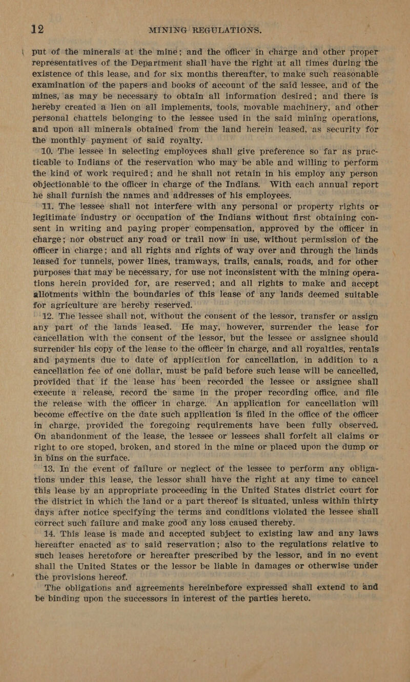 put of the minerals at the mine; and the officer in charge and other proper representatives of the Department shall have the right at all times during the existence of this lease, and for six months thereafter, to make such reasonable examination of the papers and books of account of the said lessee, and of the mines, as may be necessary to obtain all information desired; and there is hereby created a lien on all implements, tools, movable machinery, and other personal chattels belonging to the lessee used in the said mining operations, and upon all minerals obtained from’ the land herein leased, ‘as security for the monthly payment of said royalty. 10. The lessee in selecting employees shall give preference so far as prac- ticable to Indians of the reservation who may be able and willing to perform the kind of work required; and he shall not retain in his employ any person objectionable to the officer in charge of the Indians. With each annual report he shall furnish the names and addresses of his employees. 11. The lessee shall not interfere with any personal or property rights or legitimate industry or occupation of the’ Indians without first obtaining con- sent in writing and paying proper’ compensation, approved by the officer in charge; nor obstruct any road or trail now in use, without permission of the officer in charge; and all rights and rights of way over and through the lands leased for tunnels, power lines, tramways, trails, canals, roads, and for other purposes that may be necessary, for use not inconsistent with the mining opera- tions herein provided for, are reserved; and all rights to make and accept allotments within the boundaries of this lease of any lands deemed suitable for agriculture are hereby reserved. ~' 12. The lessee shall not, without the consent of the lessor, transfer or assign any part of the lands leased. He may, however, surrender the lease for cancellation with the consent of the lessor, but the lessee or assignee should surrender his copy of the lease to the officer in charge, and all royalties, rentals and payments due to date of application for cancellation, in addition to a cancellation fee of one dollar, must be paid before such lease will be cancelled, provided that if the lease has been recorded the lessee or assignee shall execute a release, record the same jin the proper recording office, and file the release with the officer in charge. An application for cancellation will become effective on the date such application is filed in the office of the officer in charge, provided the foregoing requirements have been fully observed. On abandonment of the lease, the lessee or lessees shall forfeit all claims or right to ore stoped, broken, and stored in the mine or placed upon the dump or in bins on the surface. ‘18. In the event of failure or neglect of the lessee to perform any obliga- tions under this lease, the lessor shall have the right at any time to cancel this lease by an appropriate proceeding in the United States district court for the district in which the land or a part thereof is situated, unless within thirty days after notice specifying the terms and conditions violated the lessee shall correct such failure and make good any loss caused thereby. 14. This lease is made and accepted subject to existing law and any laws hereafter enacted as to said reservation; also to the regulations relative to such leases heretofore or hereafter prescribed by the lessor, and in no event shall the United States or the lessor be liable in damages or otherwise under the provisions hereof. The obligations and agreements hereinbefore expressed shall extend to and be binding upon the successors in interest of the parties hereto.