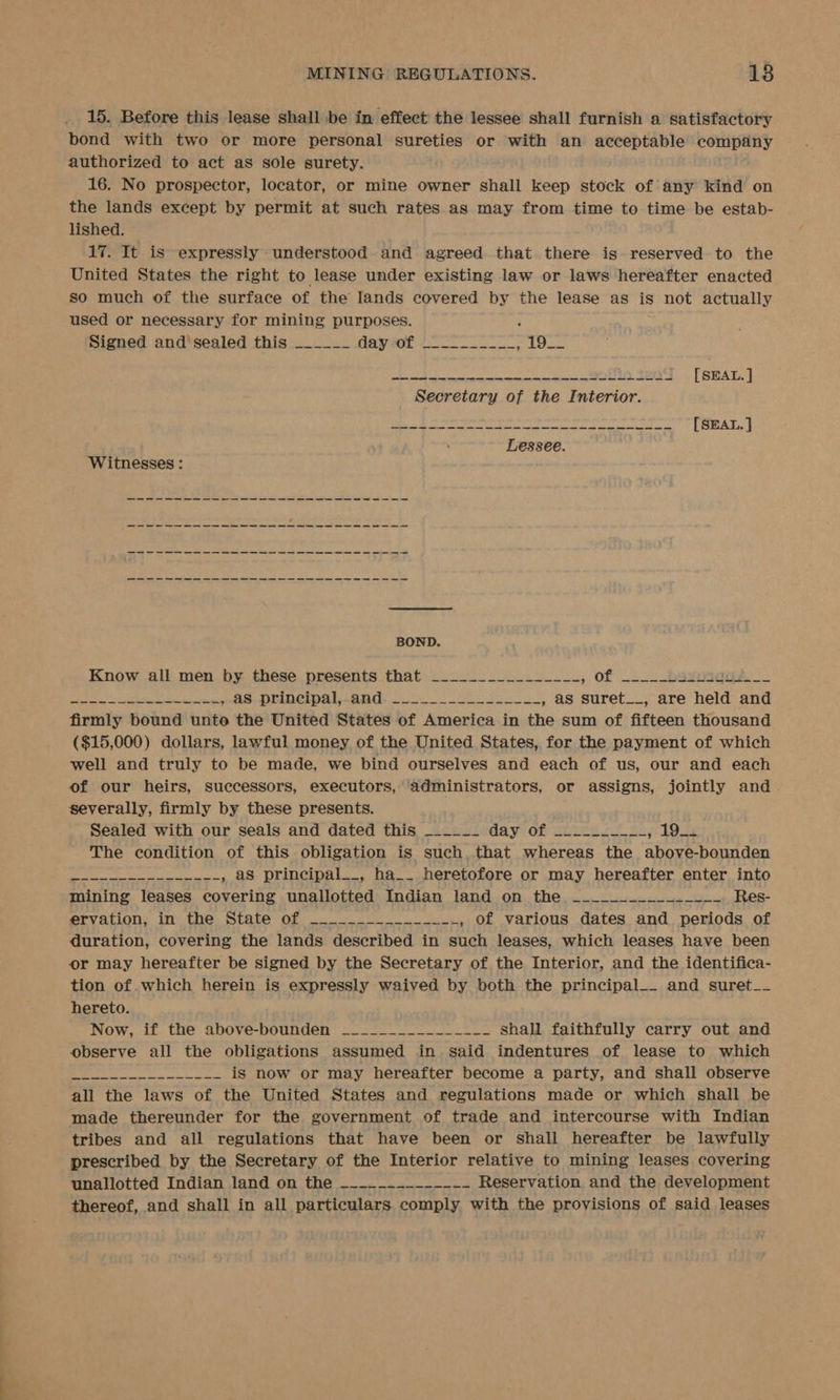 15. Before this lease shall be in effect the lessee shall furnish a satisfactory bond with two or more personal sureties or with an acceptable company authorized to act as sole surety. 16. No prospector, locator, or mine owner shall keep stock of any kind on the lands except by permit at such rates as may from time to time be estab- lished. 17. It is expressly understood. and agreed. that there is reserved to the United States the right to lease under existing law or laws hereafter enacted so much of the surface of the lands covered by the lease as is not actually used or necessary for mining purposes. ; Signed and sealed this ______ PPE RO tas iE SR be iE RIAU ECL Sa Sih SBIR, a ey ei pe [ SEAL. ] Secretary of the Interior. ee ee [SEAL. ] Lessee. Witnesses : BOND. Know all. men. by these presents that ............_..., of ~..._bsgosqus_. NS a es , 4S principal, and ___._.___.____._____, as suret__, are held and firmly bound unto the United States of America in the sum of fifteen thousand ($15,000) dollars, lawful money of the United States, for the payment of which well and truly to be made, we bind ourselves and each of us, our and each of our heirs, successors, executors, ‘administrators, or assigns, jointly and severally, firmly by these presents. Sealed with our seals and dated this _-____ day of 2aree sy a fe ADee The condition of this obligation is such, that whereas the above-bounden V2 Nie AOE ala , aS principal__, ha__ heretofore or may hereafter enter into mining leases covering unallotted Indian land on the —~____--_________ Res- ervation, in the State of ______ ES , of various dates and periods of duration, covering the lands described in such leases, which leases have been or may hereafter be signed by the Secretary of the Interior, and the identifica- tion of. which herein is expressly waived by both the principal__ and suret__ hereto. Now, if the above-bounden ________-_______ shall faithfully carry out and observe all the obligations assumed in said indentures of lease to which MS os nae nos ae dace is now or may hereafter become a party, and shall observe all the laws of the United States and regulations made or which shall be made thereunder for the government of trade and intercourse with Indian tribes and all regulations that have been or shall hereafter be lawfully prescribed by the Secretary of the Interior relative to mining leases covering unallotted Indian land on the ~---_.-___-__- Reservation and the development thereof, and shall in all particulars comply with the provisions of said leases