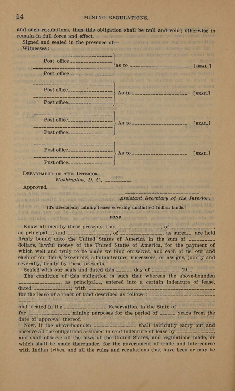 and such regulations, then. this sa oranHe shall be. eee and void; otherwise to remain in full force and effect. Signed and sealed in the presence of— .Witnesses : Post office _ th gh Aa Solna ons ee ee a ee Post.,offiee - 2p seek soca be ee re ee ee ee ee ee ee ee a ee a a a a a ee a a a ee ae a a ee a ee eS DEPARTMENT OF THE INTERIOR, Ihe Washington, D. C., ---~---___ Approved. Assistant las of the Interior. ae rie nif Ny leases bhai unallotted Indian lands. ] _ BOND. Know all men by these presents, that Ecol cut 0) of re ere eee as principal: ranats ter BR es HOt at ae, BS SULCL I. Are held firmly bound unto the United’ States of America in the sum of —~_--~_-__- dollars, lawful money of the United States of America, for the payment of which well and truly to be made we bind ourselves, and each of us, our and each of our heirs, executors, administrators, | successors, or assigns, jointly and severally, firmly by these presents. ay ; Sealed with our seals and dated this _____- day of ___-______ aa +; faa The condition of ‘this obligation is such that whereas the above-bounden ---_______._.__., as principal__, entered into a certain indenture of lease, ated ee Wadden ee Pe Ser aN eee ae eee en Sere Eee a a a a a a a a a a a rr ee eee re ee and located in the’ og. Se ote Reservation, in the State of _---______-___- for -_.__________.-. mining purposes for the period of ~----_ years from os date of approval thereof. ' Now, if the above-bounden _______-___*___- shall faithfully carry out, and observe all the obligations assumed in said indenture of lease by _--_-_---__-_-_, and shall observe all the laws of the United States, and regulations made, or which shall be made thereunder, for the government of trade and intercourse with Indian tribes, and all the rules and regulations that have been or may be