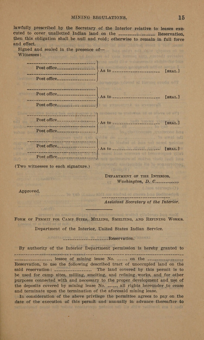 lawfully prescribed by the Secretary of the Interior relative to leases exe- cuted to cover unallotted Indian land on the _____._. | Reservation, then this obligation shall be null and void; otherwise to remain in full force and effect. . Signed and sealed in the presence of— Witnesses : me ee ee we ee we ae a ee ae a ae a a ee ee a i ae ae a a = (Two witnesses to each signature. ) DEPARTMENT OF THE INTERIOR, Washington, D. C.-----++--= Approved. Assistant Secretary of the Interior. ForM OF PERMIT FoR CAMP Sitges, MILLING, SMELTING, AND REFINING Works. Department of the Interior, United States Indian Service. ahah tt hit Sealy Fn FR Lean 8 Reservation. - By authority of the Interior Department permission is hereby granted to a a a i = ee Re ee , lessee of mining lease No. _-_-, on the —____ nae Reservation, to use the following described tract of unoccupied land on the Sattharceer Valin se The land covered by this permit is to be used for camp sites, milling, smelting, and refining. works, and for other purposes connected with and necessary to the proper development and use of the deposits covered by mining lease No. —___, all rights hereunder to cease and terminate upon the termination of the aforesaid mining lease. — In consideration of the above privilege the permittee agrees to pay on the date of the execution of this permit and annually in advance thereafter to