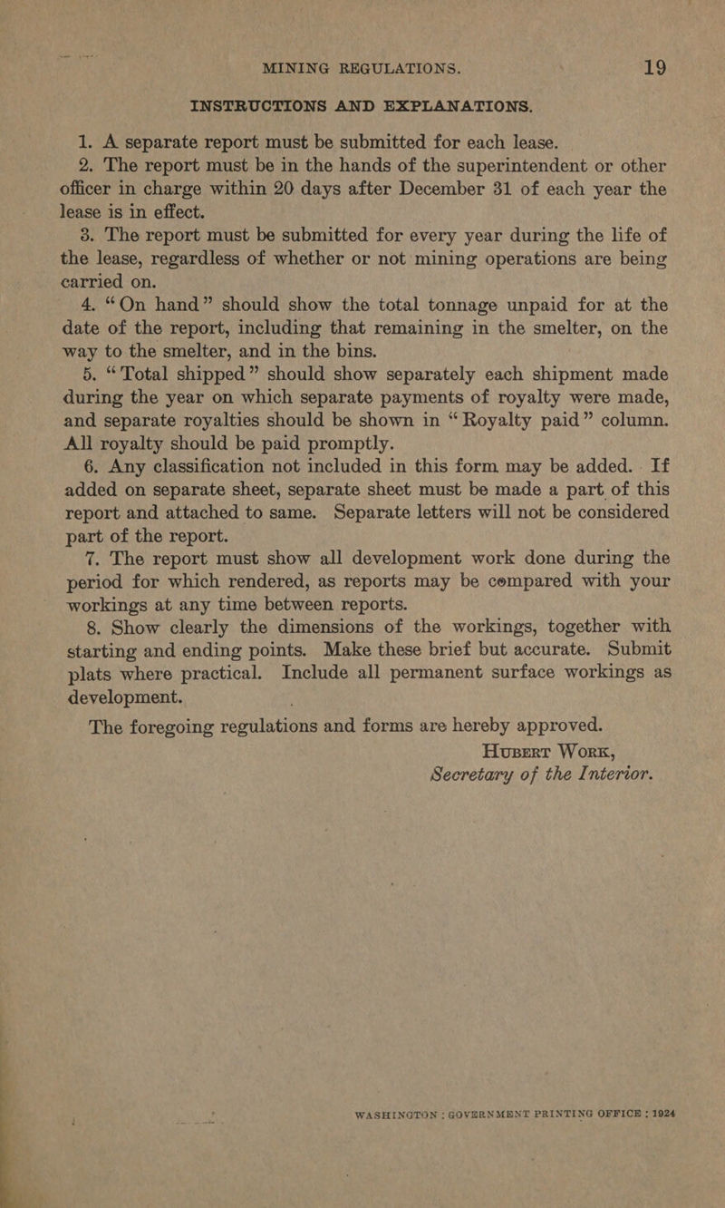  INSTRUCTIONS AND EXPLANATIONS. 1. A separate report must be submitted for each lease. 2. The report must be in the hands of the superintendent or other officer in charge within 20 days after December 31 of each year the lease is in effect. 3. The report must be submitted for every year during the life of the lease, regardless of whether or not mining operations are being carried on. 4. “On hand” should show the total tonnage unpaid for at the date of the report, including that remaining in the smelter, on the way to the smelter, and in the bins. 5. “ Total shipped” should show separately each shipment made during the year on which separate payments of royalty were made, and separate royalties should be shown in “ Royalty paid” column. All royalty should be paid promptly. 6. Any classification not included in this form may be added... If added on separate sheet, separate sheet must be made a part of this report and attached to same. Separate letters will not be considered part of the report. 7. The report must show all development work done during the period for which rendered, as reports may be compared with your workings at any time between reports. 8. Show clearly the dimensions of the workings, together with starting and ending points. Make these brief but accurate. Submit plats where practical. Include all permanent surface workings as development. The foregoing regulations and forms are hereby approved. Husert Work, Secretary of the Interior. WASHINGTON : GOVERNMENT PRINTING OFFICE ; 1924