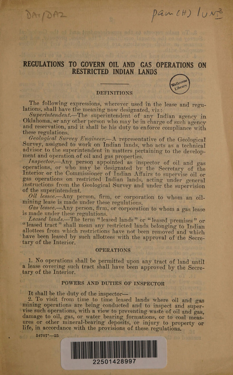 Po Sal yee @ Sh’ m.) oe ae Wests See Le ' 4 reas “ &amp; ye 4 Ki * ses ae ee S Cite mat SP ae “~~ , Oe le md gi : ; i “tT / d ; i pe  REGULATIONS TO GOVERN OIL AND GAS OPERATIONS ON RESTRICTED INDIAN LANDS  DEFINITIONS The following expressions, wherever used in the lease and regu- lations, shall have the meaning now designated, viz: Superintendent.—The superintendent of any Indian agency in Oklahoma, or any other person who may be in charge of such agency and reservation, and it shall be his duty to enforce comphance with these regulations. Geological Survey Engineer —A representative of the Geological Survey, assigned to work on Indian lands, who acts as a technical advisor to the superintendent in matters pertaining to the develop- ment and operation of oil and gas properties. Inspector—Any person appointed as inspector of oil and gas operations, or who may be designated by the Secretary of the Interior or the Commissioner of Indian Affairs to supervise oil or gas operations on restricted Indian lands, acting under general instructions from the Geological Survey and under the supervision of the superintendent. Ou lessee—Any person, firm, or corporation to whom an oil- mining lease is made under these regulations. Gas lessee—Any person, firm, or corporation to whom a gas lease is made under these regulations. Leased lands.—The term “leased lands” or “leased premises” or “leased tract” shall mean any restricted lands belonging to Indian allottees from which restrictions have not been removed and which have been leased by such allottees with the approval of the Secre- G tary of the Interior. a OPERATIONS ¥ 1. No operations shall be permitted upon any tract of land until : a lease covering such tract shall have been approved by the Secre- _tary of the Interior. : POWERS AND DUTIES OF INSPECTOR so It shall be the duty of the inspector— a : 2. To visit from time to time leased lands where oil and gas “mining operations are being conducted and to inspect and super- “vise such operations, with a view to preventing waste of oil and gas, damage to oil, gas, or water bearing formations, or to coal meas- p ve, ures or other mineral-bearing deposits, or injury to property or life, in accordance with the provisions of these, regulations. aT   y ihe ‘oe! ee ‘ : ‘2. :           a. = Wy Pe ee es ge ee Ee