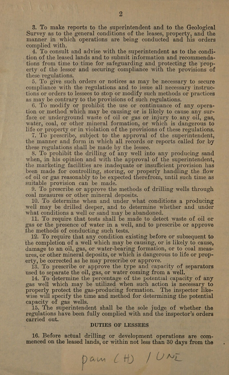 3. To make reports to the superintendent and to the Geological Survey as to the general conditions of the leases, property, and the manner in which operations are being conducted and his orders complied with. 4. To consult and advise with the superintendent as to the condi- . tion of the leased lands and to submit information and recommenda- tions from time to time for safeguarding and protecting the prop- erty of the lessor and securing comphance with the provisions of these regulations. 5. To give such orders or notices as may be necessary to secure compliance with the regulations and to issue all necessary instruc- tions or orders to lessees to stop or modify such methods or practices as may be contrary to the provisions of such regulations. 6. To modify or prohibit the use or continuance of any opera- tion or method which may be causing or is likely to cause any sur- face or underground waste of oil or gas or injury to any oil, gas, water, coal, or other mineral formation, or which is dangerous to life or property or in violation of the provisions of these regulations. 7. To prescribe, subject to the approval of the superintendent, the manner and form in which all records or reports called for by these regulations shall be made by the lessee. 8. To prohibit the drilling of any well into any producing sand when, in his opinion and with the approval of the superintendent, the marketing facilities are inadequate or insufficient provision has been made for controlling, storing, or properly handling the flow of oil or gas reasonably to be expected therefrom, until such time as suitable provision can be made. 9. To prescribe or approve the methods of drilling wells through coal measures or other mineral deposits. | 10. To determine when and under what conditions a producing — well may be drilled deeper, and to determine whether and under what conditions a well or sand may be abandoned. 11. To require that tests shall be made to detect waste of oil or gas or the presence of water in a well, and to prescribe or approve the methods of conducting such tests. 12. To require that any condition existing before or subsequent to the completion of a well which may be causing, or is likely to cause, damage to an oil, gas, or water-bearing formation, or to coal meas- ures, or other mineral deposits, or which is dangerous to life or prop- erty, be corrected as he may prescribe or approve. _ 18. To prescribe or approve the type and capacity of separators used to separate the oil, gas, or water coming from a well. 14. To determine the percentage of the potential capacity of any gas well which may be utilized when such action is necessary to properly protect the gas-producing formation. The inspector like- wise will specify the time and method for determining the potential capacity of gas wells. 15. The superintendent shall be the sole judge of whether the regulations have been fully complied with and the inspector’s orders carried out. DUTIES OF LESSEES 16. Before actual drilling or development operations are com- menced on the leased lands, or within not less than 30 days from the gee LA) fae