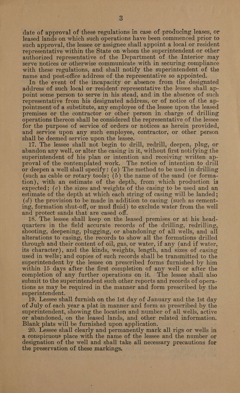 date of approval of these regulations in case of producing leases, or leased lands on which such operations have been commenced prior to such approval, the lessee or assignee shall appoint a local or resident representative within the State on whom the superintendent or other authorized representative of the Department of the Interior may serve notices or otherwise communicate with in securing compliance with these regulations, and shall notify the superintendent of the name and post-office address of the representative so appointed. In the event of the incapacity or absence from the designated address of such local or resident representative the lessee shall ap- point some person to serve in his stead, and in the absence of such representative from his designated address, or of notice of the ap- pointment of a substitute, any employee of the lessee upon the leased premises or the contractor or other person in charge of drilling operations thereon shall be considered the representative of the lessee for the purpose of service of orders or notices as herein provided, and service upon any such employee, contractor, or other person shall be deemed service upon the lessee. 17. The lessee shall not begin to drill, redrill, deepen, plug, or abandon any well, or alter the casing in it, without first notifying the superintendent of his plan or intention and receiving written ap- proval of the contemplated work. The notice of intention to drill or deepen a well shall specify: (a) The method to be used in drilling (such as cable or rotary tools; (0) the name of the sand (or forma- tion), with an estimate of the depth, from which production is expected; (c) the sizes and weights of the casing to be used and an estimate of the depth at which each string of casing will be landed; (d) the provision to be made in addition to casing (such as cement- ing, formation shut-off, or mud fluid) to exclude water from the well and protect sands that are cased off. 18. The lessee shall keep on the leased premises or at his head- quarters in the field accurate records of the drilling, redrilling, shooting, deepening, plugging, or abandoning of all wells, and all alterations to casing, the records to show all the formations drilled through and their content of oil, gas, or water, if any (and if water, its character), and the kinds, weights, length, and sizes of casing used in wells; and copies of such records shall be transmitted to the superintendent by the lessee on prescribed forms furnished by him within 15 days after the first completion of any well or after the completion of any further operations on it. The lessee shall also submit to the superintendent such other reports and records of opera- tions as may be required in the manner and form prescribed by the superintendent. 19. Lessee shall furnish on the 1st day of January and the 1st day of July of each year a plat in manner and form as prescribed by the superintendent, showing the location and number of all wells, active or abandoned, on the leased lands, and other related information. Blank plats will be furnished upon application. 20. Lessee shall clearly and permanently mark all rigs or wells in a conspicuous place with the name of the lessee and the number or designation of the well and shall take all necessary precautions for the preservation of these markings,