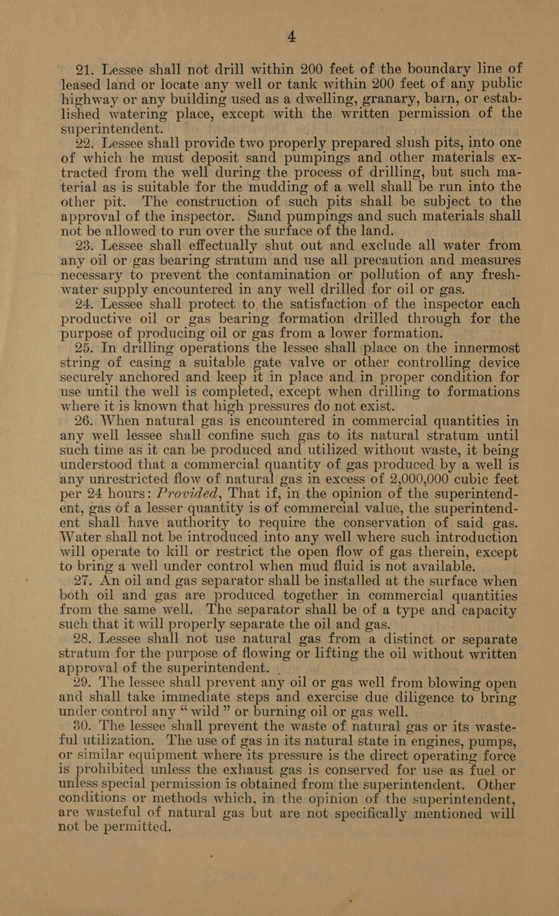 + 21. Lessee shall not drill within 200 feet of the boundary line of leased land or locate any well or tank within 200 feet of any public highway or any building used as a dwelling, granary, barn, or estab- lished watering place, except with the written permission of the superintendent. 22. Lessee shall provide two properly prepared slush pits, into one of which he must deposit sand pumpings and other materials ex- tracted from the well during the process of drilling, but such ma- terial as is suitable for the mudding of a well shall be run into the other pit. The construction of such pits shall be subject to the approval of the inspector. Sand pumpings and such materials shall not be allowed to run over the surface of the land. 23. Lessee shall effectually shut out and exclude all water from any oil or gas bearing stratum and use all precaution and measures necessary to prevent the contamination or pollution of any fresh- water supply encountered in any well drilled for oil or gas. 24. Lessee shall protect to the satisfaction of the inspector each productive oil or gas bearing formation drilled through for the purpose of producing oil or gas from a lower formation. 25. In drilling operations the lessee shall place on the innermost string of casing a suitable gate valve or other controlling device securely anchored and keep it in place and in proper condition for use until the well is completed, except when drilling to formations where it is known that high pressures do not exist. 26. When natural gas is encountered in commercial quantities in any well lessee shall confine such gas to its natural stratum until such time as it can be produced and utilized without waste, it being understood that a commercial quantity of gas produced by a well is any unrestricted flow of natural gas in excess of 2,000,000 cubic feet per 24 hours: Provided, That if, in the opinion of the superintend- ent, gas of a lesser quantity is of commercial value, the superintend- ent shall have authority to require the conservation of said gas. Water shall not be introduced into any well where such introduction will operate to kill or restrict the open flow of gas therein, except to bring a well under control when mud fluid is not available. 27. An oil and gas separator shall be installed at the surface when both oil and gas are produced together in commercial quantities from the same well. The separator shall be of a type and capacity such that it will properly separate the oil and gas. 28. Lessee shall not use natural gas from a distinct or separate stratum for the purpose of flowing or lifting the oil without written approval of the superintendent. . 29. 'The lessee shall prevent any oil or gas well from blowing open and shall take immediate steps and exercise due diligence to bring under control any “wild” or burning oil or gas well. 30. The lessee shall prevent the waste of natural gas or its waste- ful utilization. The use of gas in its natural state in engines, pumps, or similar equipment where its pressure is the direct operating force is prohibited unless the exhaust gas is conserved for use as fuel or unless special permission is obtained from the superintendent. Other conditions or methods which, in the opinion of the superintendent, are wasteful of natural gas but are not specifically mentioned will not be permitted.