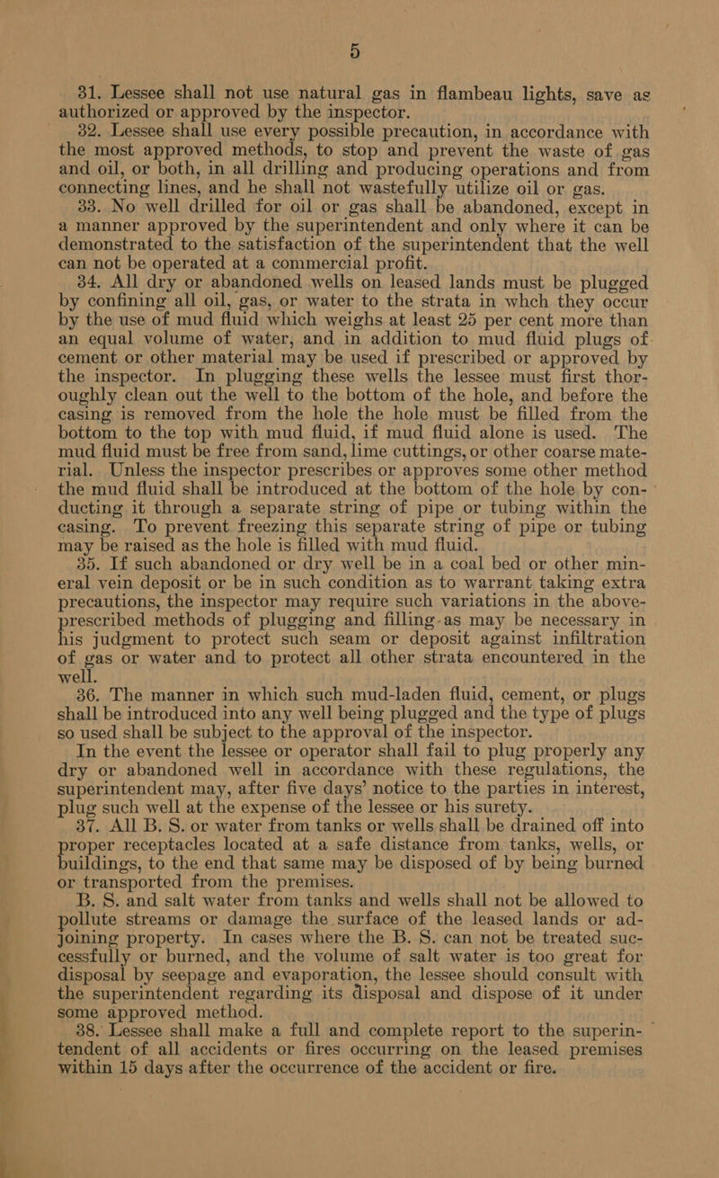 D 31. Lessee shall not use natural gas in flambeau lights, save as 32. Lessee shall use every possible precaution, in accordance with the most approved methods, to stop and prevent the waste of gas and oil, or both, in all drilling and producing operations and from connecting lines, and he shall not wastefully utilize oil or gas. 33. No well drilled for oil or gas shall be abandoned, except in a manner approved by the superintendent and only where it can be demonstrated to the satisfaction of the superintendent that the well can not be operated at a commercial profit. 34, All dry or abandoned wells on leased lands must be plugged by confining all oil, gas, or water to the strata in whch they occur by the use of mud fluid which weighs at least 25 per cent more than an equal volume of water, and in addition to mud fluid plugs of. cement or other material may be used if prescribed or approved by the inspector. In plugging these wells the lessee must first thor- oughly clean out the well to the bottom of the hole, and before the casing is removed from the hole the hole must be filled from the bottom to the top with mud fluid, if mud fluid alone is used. The mud fluid must be free from sand, lime cuttings, or other coarse mate- rial. Unless the inspector prescribes or approves some other method the mud fluid shall be introduced at the bottom of the hole by con- ' ducting it through a separate string of pipe or tubing within the casing. To prevent freezing this separate string of pipe or tubing may be raised as the hole is filled with mud fiuid. 35. If such abandoned or dry well be in a coal bed or other min- eral vein deposit or be in such condition as to warrant taking extra precautions, the inspector may require such variations in the above- prescribed methods of plugging and filling-as may be necessary in his judgment to protect such seam or deposit against infiltration of gas or water and to protect all other strata encountered in the well. 36. The manner in which such mud-laden fluid, cement, or plugs shall be introduced into any well being plugged and the type of plugs so used shall be subject to the approval of the inspector. In the event the lessee or operator shall fail to plug properly any dry or abandoned well in accordance with these regulations, the superintendent may, after five days’ notice to the parties in interest, plug such well at the expense of the lessee or his surety. 37. All B. S. or water from tanks or wells shall be drained off into proper receptacles located at a safe distance from tanks, wells, or buildings, to the end that same may be disposed of by being burned or transported from the premises. B. S. and salt water from tanks and wells shall not be allowed to pollute streams or damage the surface of the leased lands or ad- joining property. In cases where the B.S. can not be treated suc- cessfully or burned, and the volume of salt water is too great for disposal by seepage and evaporation, the lessee should consult with the superintendent regarding its disposal and dispose of it under some approved method. 38. Lessee shall make a full and complete report to the superin- | tendent of all accidents or fires occurring on the leased premises within 15 days after the occurrence of the accident or fire.