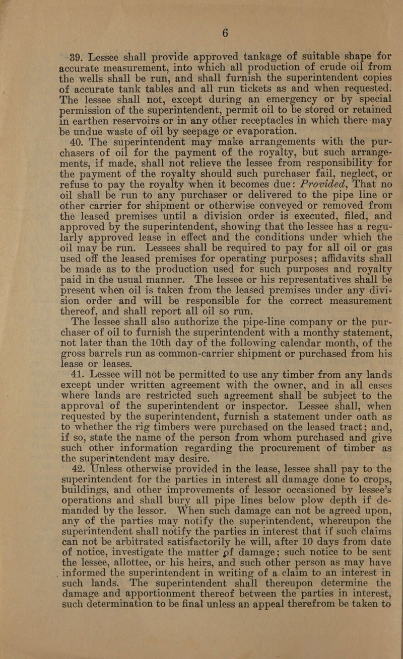 39. Lessee shall provide approved tankage of suitable shape for accurate measurement, into which all production of crude oil from the wells shall be run, and shall furnish the superintendent copies of accurate tank tables and all run tickets as and when requested. The lessee shall not, except during an emergency or by special permission of the superintendent, permit oil to be stored or retained in earthen reservoirs or in any other receptacles in which there may be undue waste of oil by seepage or evaporation. 40. The superintendent may make arrangements with the pur- chasers of oil for the payment of the royalty, but such arrange- ments, if made, shall not relieve the lessee from responsibility for the payment of the royalty should such purchaser fail, neglect, or refuse to pay the royalty when it becomes due: Provided, That no oil shall be run to any purchaser or delivered to the pipe line or other carrier for shipment or otherwise conveyed or removed from the leased premises until a division order is executed, filed, and approved by the superintendent, showing that the lessee has a regu- larly approved lease in effect and the conditions under which the oil may be run. Lessees shall be required to pay for all oil or gas used off the leased premises for operating purposes; affidavits shall be made as to the production used for such purposes and royalty paid in the usual manner. The lessee or his representatives shall be present when oil is taken from the leased premises under any divi- sion order and will be responsible for the correct measurement thereof, and shall report all oil so run. The lessee shall also authorize the pipe-line company or the pur- chaser of oil to furnish the superintendent with a monthy statement, not later than the 10th day of the following calendar month, of the gross barrels run as common-carrier shipment or purchased from his lease or leases. 41. Lessee will not be permitted to use any timber from any lands except under written agreement with the owner, and in all cases where lands are restricted such agreement shall be subject to the approval of the superintendent or inspector. Lessee shall, when requested by the superintendent, furnish a statement under oath as to whether the rig timbers were purchased on the leased tract; and, if so, state the name of the person from whom purchased and give such other information regarding the procurement of timber as the superintendent may desire. . 42. Unless otherwise provided in the lease, lessee shall pay to the superintendent for the parties in interest all damage done to crops, buildings, and other improvements of lessor occasioned by lessee’s operations and shall bury all pipe lines below plow depth if de- manded by the lessor. When such damage can not be agreed upon, any of the parties may notify the superintendent, whereupon the superintendent shall notify the parties in interest that if such claims can not be arbitrated satisfactorily he will, after 10 days from date of notice, investigate the matter pf damage; such notice to be sent the lessee, allottee, or his heirs, and such other person as may have _informed the superintendent in writing of a.claim to an interest in such lands. The superintendent shall thereupon determine the damage and apportionment thereof between the parties in interest, such determination to be final unless an appeal therefrom be taken to