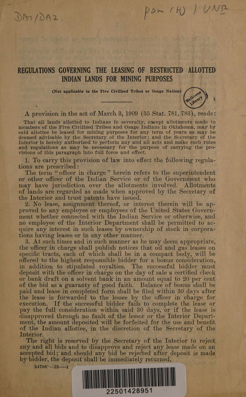 Der /DA2, P ; ak REGULATIONS GOVERNING THE LEASING OF RESTRICTED ALLOTTED INDIAN LANDS FOR MINING -PURPOSES (Not applicable to the Five Civilized Tribes or Osage Nation) 4 P ERRATA, ai]! 3 A provision in the act of March 3, 1909 (385 Stat. 781, 783), reads: That all lands allotted to Indians in severalty, except allotments made to members of the Five Civilized Tribes and Osage Indians in Oklahoma, may by said allottee be leased for mining purposes for any term of years as may be deemed advisable by the Secretary of the Interior; and the Secretary of the Interior is hereby authorized to perform any and all acts and make such rules and regulations as may be necessary for the purpose of carrying the pro- visions of this paragraph into full force and effect. 1. To carry this provision of law into effect the following regula- tions are prescribed: Ms The term “officer in-charge” herein refers to the superintendent or other officer of the Indian Service or of the Government who may have jurisdiction over the allotments involved. Allotments of lands are regarded as made when approved by the Secretary of the Interior and trust patents have issued. 2. No lease, assignment thereof, or interest therein will be ap- proved to any employee or employees of the United States Govern- ment whether connected with the Indian Service or otherwise, and no employee of the Interior Department shall be permitted to ac- quire any interest in such leases by ownership of stock in corpora- tions having leases or in any other manner. 3. At such times and in such manner as he may deem appropriate, the officer in charge shall publish notices that oil and gas leases on specific tracts, each of which shall be in a compact body, will be offered to the highest responsible bidder for a bonus consideration, in addition to stipulated royalties. The successful bidder must deposit with the officer in charge on the day of sale a certified check or bank draft on a solvent bank in an amount equal to 20 per cent of the bid as a guaranty of good faith. Balance of bonus shall be paid and lease in completed form shall be filed within 30 days after the lease is forwarded to the lessee by the officer in charge for execution. If the successful bidder fails to complete the lease or pay the full consideration within said 380 days, or if the lease is disapproved through no fault of the lessor or the Interior Depart- ment, the amount deposited will be forfeited for the use and benefit of the Indian allottee, in the discretion of the Secretary of the Interior. The right is reserved by the Secretary of the Interior to reject any and all bids and to disapprove and reject any lease made on an accepted bid; and should any bid be rejected after deposit is made by bidder, the deposit shall be immediately returned. | MME 8951             