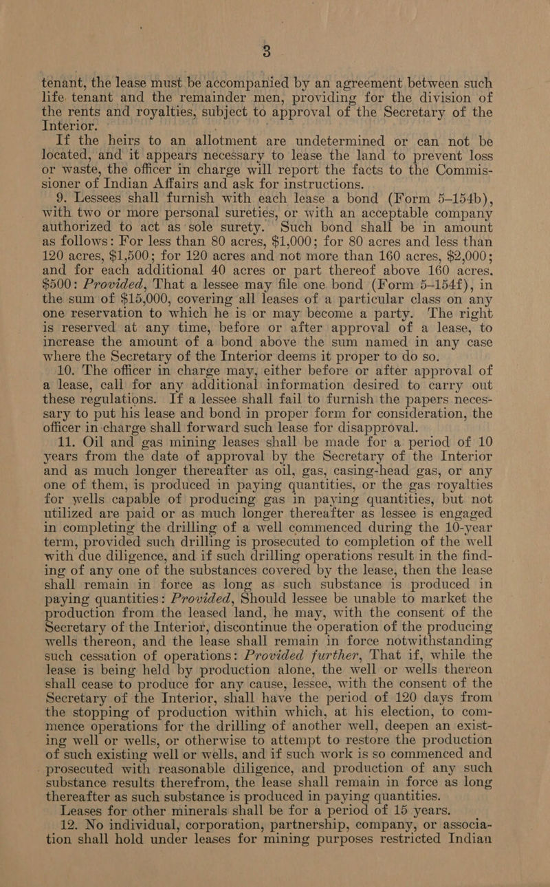 tenant, the lease must be accompanied by an agreement between such hfe. tenant and the remainder men, providing for the division of the rents and royalties, subject to approval of the Secretary of the Interior. ya If the heirs to an allotment are undetermined or can not be located, and it appears necessary to lease the land to prevent loss or waste, the officer in charge will report the facts to the Commis- sioner of Indian Affairs and ask for instructions. 9. Lessees shall furnish with each lease a bond (Form 5-154b), with two or more personal sureties, or with an acceptable company authorized to act as sole surety. Such bond shall be in amount as follows: For less than 80 acres, $1,000; for 80 acres and less than 120 acres, $1,500; for 120 acres and not more than 160 acres, $2,000; and for each additional 40 acres or part thereof above 160 acres. $500: Provided, 'That a lessee may file one bond (Form 5-154f), in the sum of $15,000, covering all leases of a particular class on any one reservation to which he is or may become a party. The right is reserved at any time, before or after approval of a lease, to increase the amount of a bond above the sum named in any case where the Secretary of the Interior deems it proper to do so. 10. The officer in charge may, either before or after approval of a lease, call for any additional information desired to carry out these regulations. If a lessee shall fail to furnish the papers neces- sary to put his lease and bond in proper form for consideration, the officer in-charge shall forward such lease for disapproval. 11. Oil and gas mining leases shall be made for a period of 10 years from the date of approval by the Secretary of the Interior and as much longer thereafter as oil, gas, casing-head gas, or any one of them, is produced in paying quantities, or the gas royalties for wells capable of producing gas in paying quantities, but not utilized are paid or as much longer thereafter as lessee is engaged in completing the drilling of a well commenced during the 10-year term, provided such drilling is prosecuted to completion of the well with due diligence, and if such drilling operations result in the find- ing of any one of the substances covered by the lease, then the lease shall remain in force as long as such substance is produced in paying quantities: Provided, Should lessee be unable to market the production from the leased land, he may, with the consent of the Secretary of the Interior, discontinue the operation of the producing wells thereon, and the lease shall remain in force notwithstanding such cessation of operations: Provided further, That if, while the lease is being held by production alone, the well or wells thereon shall cease to produce for any cause, lessee, with the consent of the Secretary of the Interior, shall have the period of 120 days from the stopping of production within which, at his election, to com- mence operations for the drilling of another well, deepen an exist- ing well or wells, or otherwise to attempt to restore the production of such existing well or wells, and if such work is so commenced and _ prosecuted with reasonable diligence, and production of any such substance results therefrom, the lease shall remain in force as long thereafter as such substance is produced in paying quantities. Leases for other minerals shall be for a period of 15 years. 12. No individual, corporation, partnership, company, or associa- tion shall hold under leases for mining purposes restricted Indian