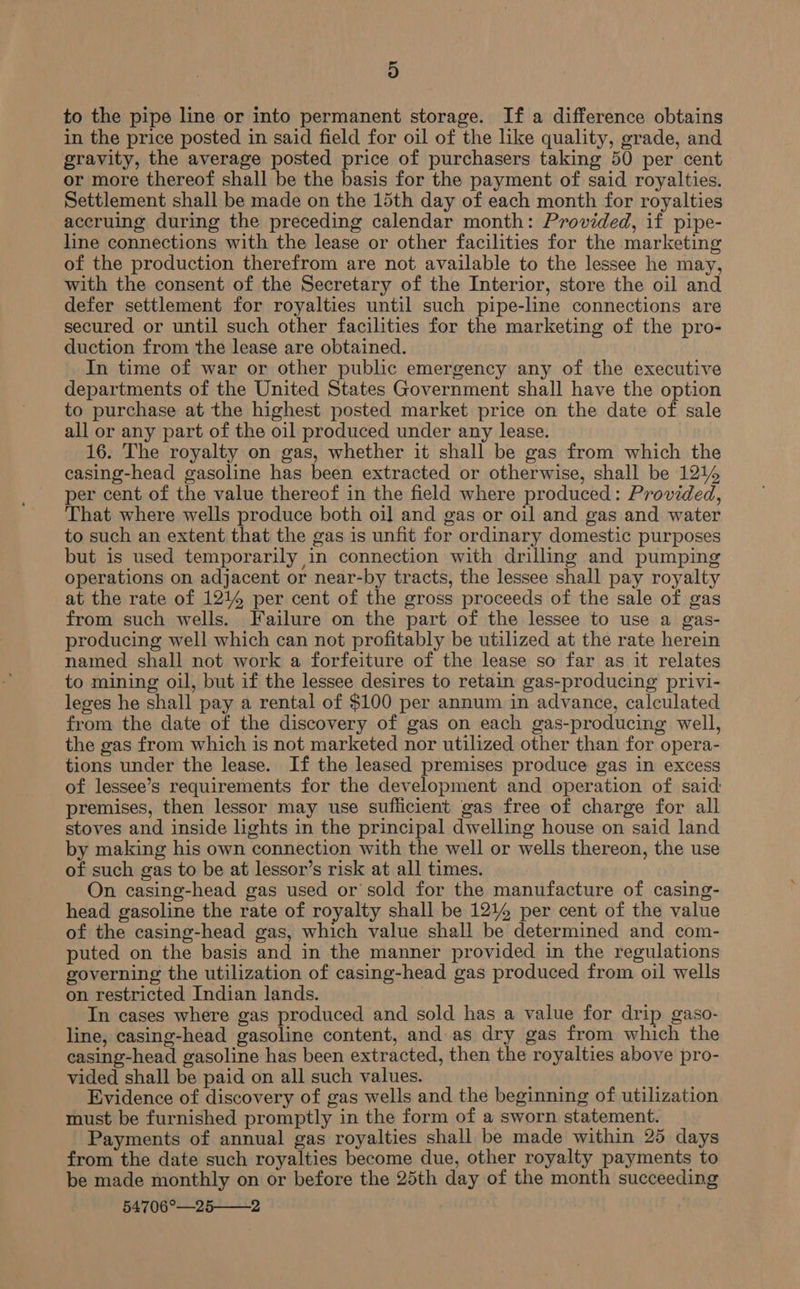 D to the pipe line or into permanent storage. If a difference obtains in the price posted in said field for oil of the like quality, grade, and gravity, the average posted price of purchasers taking 50 per cent or more thereof shall be the basis for the payment of said royalties. Settlement shall be made on the 15th day of each month for royalties accruing during the preceding calendar month: Provided, if pipe- line connections with the lease or other facilities for the marketing of the production therefrom are not available to the lessee he may, with the consent of the Secretary of the Interior, store the oil and defer settlement for royalties until such pipe-line connections are secured or until such other facilities for the marketing of the pro- duction from the lease are obtained. In time of war or other public emergency any of the executive departments of the United States Government shall have the option to purchase at the highest posted market price on the date of sale all or any part of the oil produced under any lease. 16. The royalty on gas, whether it shall be gas from which the casing-head gasoline has been extracted or otherwise, shall be 1214 per cent of the value thereof in the field where produced: Provided, That where wells produce both oil and gas or oil and gas and water to such an extent that the gas is unfit for ordinary domestic purposes but is used temporarily in connection with drilling and pumping operations on adjacent or near-by tracts, the lessee shall pay royalty at the rate of 1214 per cent of the gross proceeds of the sale of gas from such wells. Failure on the part of the lessee to use a gas- producing well which can not profitably be utilized at the rate herein named shall not work a forfeiture of the lease so far as it relates to mining oil, but if the lessee desires to retain gas-producing privi- leges he shall pay a rental of $100 per annum in advance, calculated from the date of the discovery of gas on each gas-producing well, the gas from which is not marketed nor utilized other than for opera- tions under the lease. If the leased premises produce gas in excess of lessee’s requirements for the development and operation of said: premises, then lessor may use suflicient gas free of charge for all stoves and inside lights in the principal dwelling house on said land by making his own connection with the well or wells thereon, the use of such gas to be at lessor’s risk at all times. On casing-head gas used or sold for the manufacture of casing- head gasoline the rate of royalty shall be 1214 per cent of the value of the casing-head gas, which value shall be determined and com- puted on the basis and in the manner provided in the regulations governing the utilization of casing-head gas produced from oil wells on restricted Indian lands. In cases where gas produced and sold has a value for drip gaso- line, casing-head gasoline content, and as dry gas from which the casing-head gasoline has been extracted, then the royalties above pro- vided shall be paid on all such values. yy ise, Evidence of discovery of gas wells and the beginning of utilization must be furnished promptly in the form of a sworn statement. Payments of annual gas royalties shall be made within 25 days from the date such royalties become due, other royalty payments to be made monthly on or before the 25th day of the month succeeding 54706°—25——2