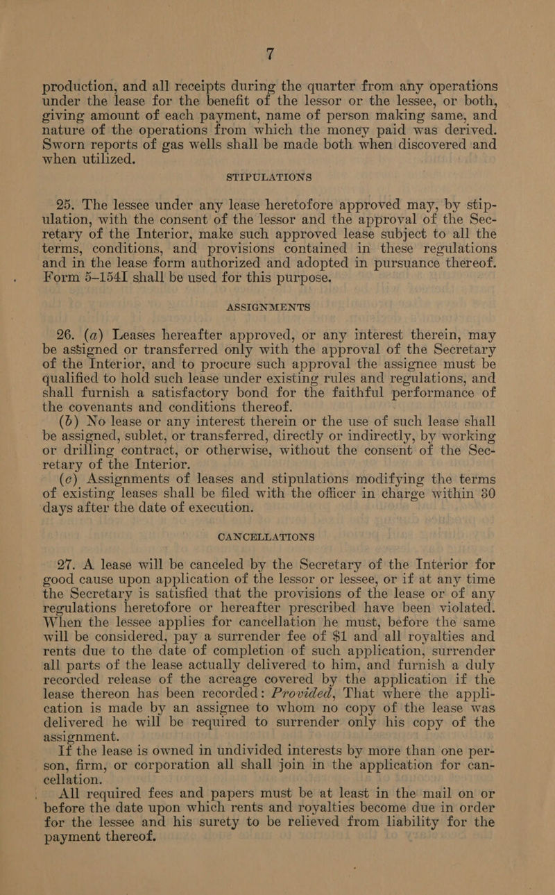 production, and all receipts during the quarter from any operations under the lease for the benefit of the lessor or the lessee, or both, giving amount of each payment, name of person making same, and nature of the operations from which the money paid was derived. Sworn reports of gas wells shall be made both when discovered and when utilized. STIPULATIONS 25. The lessee under any lease heretofore approved may, by stip- ulation, with the consent of the lessor and the approval of the Sec- retary of the Interior, make such approved lease subject to all the terms, conditions, and provisions contained in these regulations and in the lease form authorized and adopted in pursuance thereof. Form 5-154I shall be used for this purpose. | ASSIGNMENTS 26. (a) Leases hereafter approved, or any interest therein, may be assigned or transferred only with the approval of the Secretary of the Interior, and to procure such approval the assignee must be qualified to hold such lease under existing rules and regulations, and shall furnish a satisfactory bond for the faithful performance of the covenants and conditions thereof. (6) No lease or any interest therein or the use of such lease shall be assigned, sublet, or transferred, directly or indirectly, by working or drilling contract, or otherwise, without the consent of the Sec- retary of the Interior. (c) Assignments of leases and stipulations modifying the terms of existing leases shall be filed with the officer in charge within 30 days after the date of execution. CANCELLATIONS 27. A lease will be canceled by the Secretary of the Interior for good cause upon application of the lessor or lessee, or if at any time the Secretary is satisfied that the provisions of the lease or of any regulations heretofore or hereafter prescribed have been violated. When the lessee applies for cancellation he must, before the same will be considered, pay a surrender fee of $1 and all royalties and rents due to the date of completion of such application, surrender all parts of the lease actually delivered to him, and furnish a duly recorded release of the acreage covered by the application if the lease thereon has been recorded: Provided, That where the appli- cation is made by an assignee to whom no copy of the lease was delivered he will be required to surrender only his copy of the assignment. If the lease is owned in undivided interests by more than one per- gon, firm, or corporation all shall join in the application for can- cellation. . All required fees and papers must be at least in the mail on or before the date upon which rents and royalties become due in order for the lessee and his surety to be relieved from liability for the payment thereof.