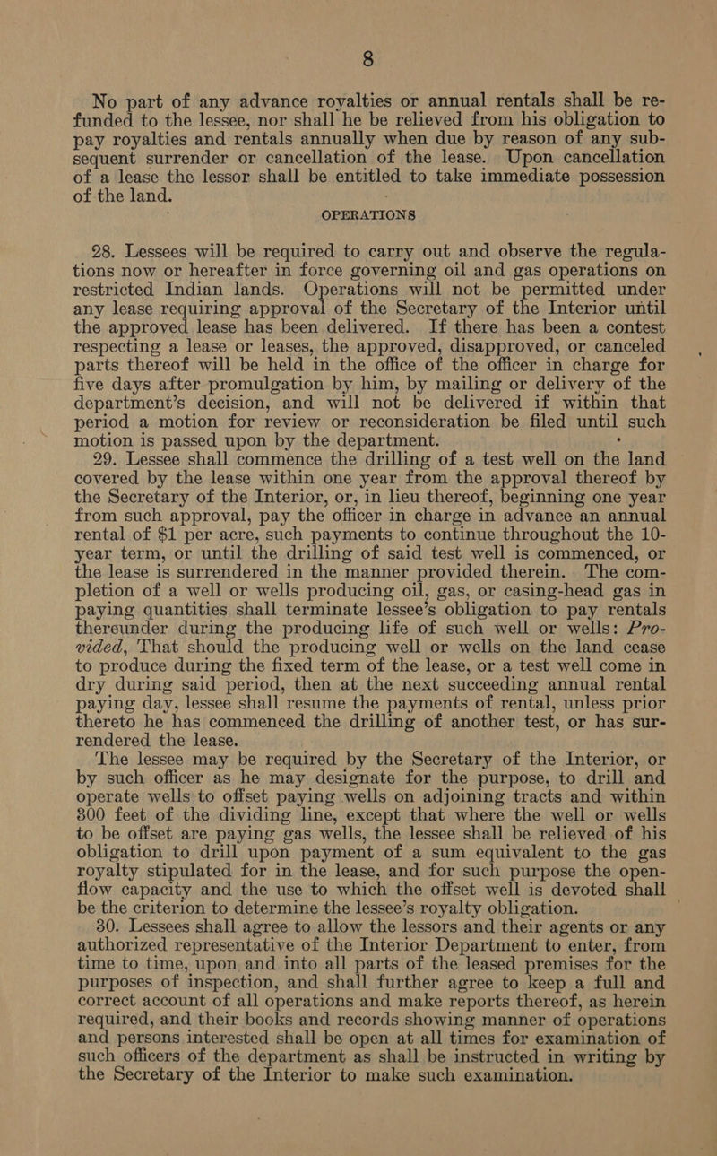 No part of any advance royalties or annual rentals shall be re- funded to the lessee, nor shall he be relieved from his obligation to pay royalties and rentals annually when due by reason of any sub- sequent surrender or cancellation of the lease. Upon cancellation of a lease the lessor shall be entitled to take immediate possession of the land. : OPERATIONS 28. Lessees will be required to carry out and observe the regula- tions now or hereafter in force governing oil and gas operations on restricted Indian lands. Operations will not be permitted under any lease requiring approval of the Secretary of the Interior until the approved lease has been delivered. If there has been a contest respecting a lease or leases, the approved, disapproved, or canceled parts thereof will be held in the office of the officer in charge for five days after promulgation by him, by mailing or delivery of the department’s decision, and will not be delivered if within that period a motion for review or reconsideration be filed until such motion is passed upon by the department. , 29. Lessee shall commence the drilling of a test well on the land covered by the lease within one year from the approval thereof by the Secretary of the Interior, or, in heu thereof, beginning one year from such approval, pay the officer in charge in advance an annual rental of $1 per acre, such payments to continue throughout the 10- year term, or until the drilling of said test well is commenced, or the lease is surrendered in the manner provided therein. The com- pletion of a well or wells producing oil, gas, or casing-head gas in paying quantities shall terminate lessee’s obligation to pay rentals thereunder during the producing life of such well or wells: Pro- vided, 'That should the producing well or wells on the land cease to produce during the fixed term of the lease, or a test well come in dry during said period, then at the next succeeding annual rental paying day, lessee shall resume the payments of rental, unless prior thereto he has commenced the drilling of another test, or has sur- rendered the lease. The lessee may be required by the Secretary of the Interior, or by such officer as he may designate for the purpose, to drill and operate wells to offset paying wells on adjoining tracts and within 300 feet of the dividing line, except that where the well or wells to be offset are paying gas wells, the lessee shall be relieved of his obligation to drill upon payment of a sum equivalent to the gas royalty stipulated for in the lease, and for such purpose the open- flow capacity and the use to which the offset well is devoted shall be the criterion to determine the lessee’s royalty obligation. | 30. Lessees shall agree to allow the lessors and their agents or any authorized representative of the Interior Department to enter, from time to time, upon and into all parts of the leased premises for the purposes of inspection, and shall further agree to keep a full and correct account of all operations and make reports thereof, as herein required, and their books and records showing manner of operations and persons interested shall be open at all times for examination of such officers of the department as shall be instructed in writing by the Secretary of the Interior to make such examination.