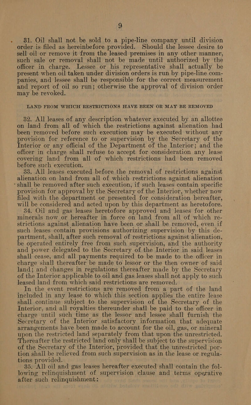 31. Oil shall not be sold to a pipe-line company until division order is filed as hereinbefore provided. Should the lessee desire to sell oil or remove it from the leased premises in any other manner, such sale or removal shall not be made until authorized by the officer in charge. Lessee or his representative shall actually be present when oil taken under division orders is run by pipe-line com- panies, and lessee shall be responsible for the correct measurement and report of oil so run; otherwise the approval of division order may be revoked. LAND FROM WHICH RESTRICTIONS HAVE BEEN OR MAY BE REMOVED 32. All leases of any description whatever executed by an allottee on land from all of which the restrictions against alienation had been removed before such execution may be executed without any provision for reference to or supervision by the Secretary of the Interior or any official of the Department of the Interior; and the officer in charge shall refuse to accept for consideration any lease covering land from all of which restrictions had been removed before such execution. 33. All leases executed before the removal of restrictions against alienation on land from all of which restrictions against alienation provision for approval by the Secretary of the Interior, whether now filed with the department or presented for consideration hereafter, will be considered and acted upon by this department as heretofore. 34. Oil and gas leases heretofore approved and leases for other minerals now or hereafter in force on land from all of which re- strictions against alienation have been or shall be removed, even if such leases contain provisions authorizing supervision by this de- partment, shall, after such removal of restrictions against alienation, be operated entirely free from such supervision, and the authority and power delegated to the Secretary of the Interior in said leases shall cease, and all payments required to be made to the officer in charge shall thereafter be made to lessor or the then owner of said land; and changes in regulations thereafter made by the Secretary of the Interior applicable to oil and gas leases shall not apply to such leased land from which said restrictions are removed. In the event restrictions are removed from a part of the land included in any lease to which this section applies the entire lease shall continue subject to the supervision of the Secretary of the Interior, and all royalties thereunder shail be paid to the officer in charge until such time as the lessor and lessee shall furnish the Secretary of the Interior satisfactory information that adequate arrangements have been made to account for the oil, gas, or mineral upon the restricted land separately from that upon the unrestricted. Thereafter the restricted land only shall be subject to the supervision of the Secretary of the Interior, provided that the unrestricted por- tion shall be relieved from such supervision as in the lease or regula- tions provided. 35. All oil and gas leases hereafter executed shall contain the fol- lowing relinquishment of supervision clause and terms operative after such relinquishment: