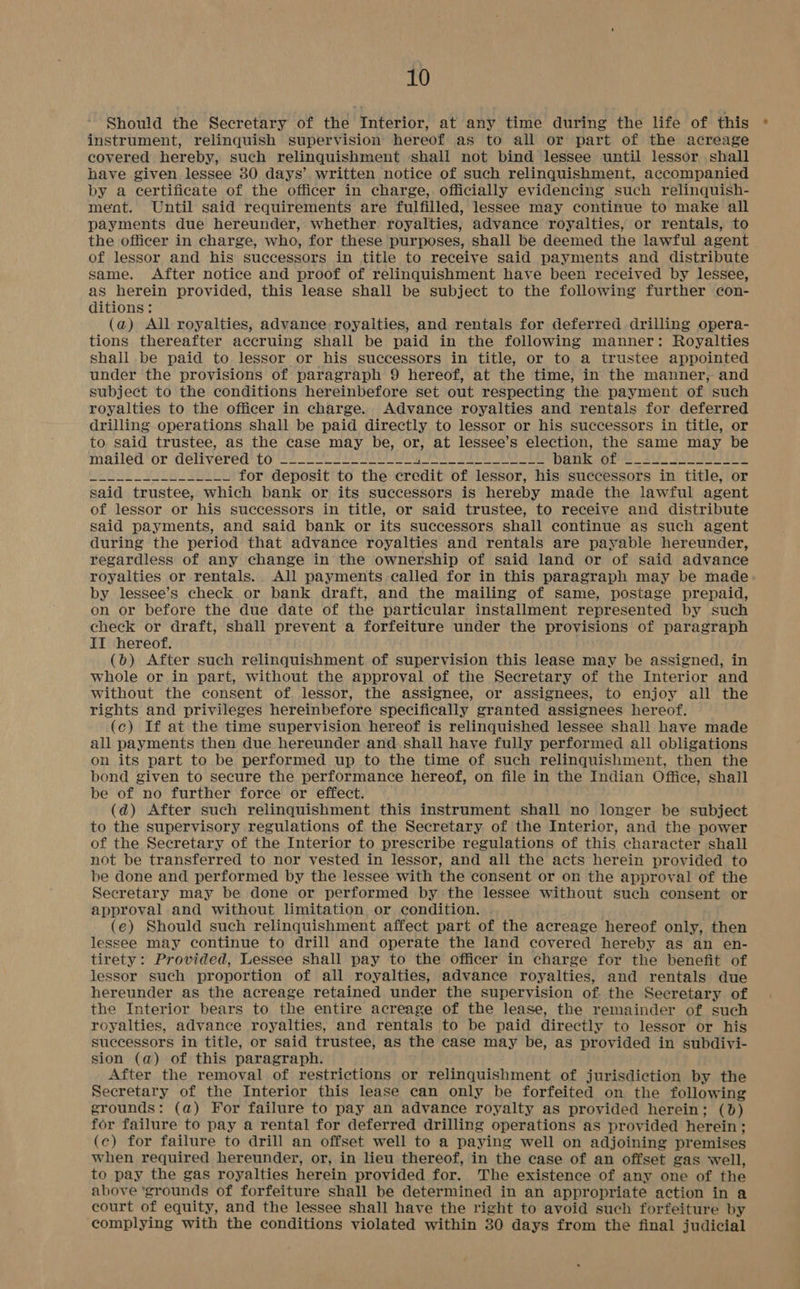 Should the Secretary of the Interior, at any time during the life of this * instrument, relinquish supervision hereof as to all or part of the acreage covered hereby, such relinquishment shall not bind lessee until lessor shall have given lessee 30 days’ written notice of such relinquishment, accompanied by a certificate of the officer in charge, officially evidencing such relinquish- ment. Until said requirements are fulfilled, lessee may continue to make all payments due hereunder, whether royalties, advance royalties, or rentals, to the officer in charge, who, for these purposes, shall be deemed the lawful agent of lessor and his successors in title to receive said payments and distribute same. After notice and proof of relinquishment have been received by lessee, as herein provided, this lease shall be subject to the following further con- ditions: (a) All royalties, advance royalties, and rentals for deferred drilling opera- tions thereafter accruing shall be paid in the following manner: Royalties shall .be paid to lessor or his successors in title, or to a trustee appointed under the provisions of paragraph 9 hereof, at the time, in the manner, and subject to the conditions hereinbefore set out respecting the payment of such royalties to the officer in charge. Advance royalties and rentals for deferred drilling operations shall be paid directly to lessor or his successors in title, or to said trustee, as the case may be, or, at lessee’s election, the same may be mazléeg or GEIEVETEO* TOLL LN eee cakes eed Ee eel Bee DARK Or 8 2 £05 EE WO VP SLE for deposit to the credit of lessor, his successors in title, or said trustee, which bank or its successors is hereby made the lawful agent of lessor or his successors in title, or said trustee, to receive and distribute said payments, and said bank or its successors shall continue as such agent during the period that advance royalties and rentals are payable hereunder, regardless of any change in the ownership of said land or of said advance royalties or rentals. All payments called for in this paragraph may be made by lessee’s check or bank draft, and the mailing of same, postage prepaid, on or before the due date of the particular installment represented by such check or draft, shall prevent a forfeiture under the provisions of paragraph II hereof. (0) After such relinquishment of supervision this lease may be assigned, in whole or in part, without the approval of the Secretary of the Interior and without the consent of. lessor, the assignee, or assignees, to enjoy all the rights and privileges hereinbefore specifically granted assignees hereof. (c) If at the time supervision hereof is relinquished lessee shall have made all payments then due hereunder and shall have fully performed all obligations on its part to be performed up to the time of such relinquishment, then the bond given to secure the performance hereof, on file in the Indian Office, shall be of no further force or effect. (d@) After such relinquishment this instrument shall no longer be subject to the supervisory regulations of the Secretary of the Interior, and the power of the Secretary of the Interior to prescribe regulations of this character shall not be transferred to nor vested in lessor, and all the acts herein provided to be done and performed by the lessee with the consent or on the approval of the Secretary may be done or performed by the lessee without such consent or approval and without limitation or condition. (e) Should such relinquishment affect part of the acreage hereof only, then lessee may continue to drill and operate the land covered hereby as an en- tirety: Provided, Lessee shall pay to the officer in charge for the benefit of lessor such proportion of all royalties, advance royalties, and rentals due hereunder as the acreage retained under the supervision of. the Secretary of the Interior bears to the entire acreage of the lease, the remainder of such royalties, advance royalties, and rentals to be paid directly to lessor or his successors in title, or said trustee, as the case may be, as provided in subdivi- sion (a) of this paragraph. After the removal of restrictions or relinquishment of jurisdiction by the Secretary of the Interior this lease can only be forfeited on the following grounds: (a) For failure to pay an advance royalty as provided herein; (bd) for failure to pay a rental for deferred drilling operations as provided herein; (c) for failure to drill an offset well to a paying well on adjoining premises when required hereunder, or, in lieu thereof, in the case of an offset gas well, to pay the gas royalties herein provided for. The existence of any one of the above ‘grounds of forfeiture shall be determined in an appropriate action in a court of equity, and the lessee shall have the right to avoid such forfeiture by complying with the conditions violated within 30 days from the final judicial