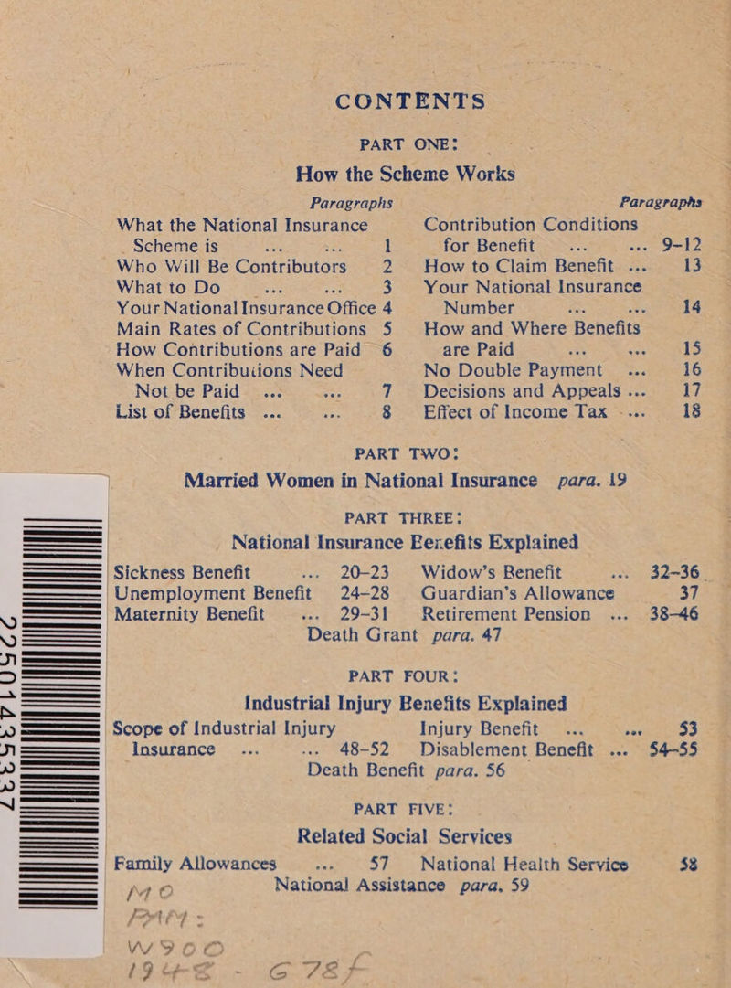              200o4aovruscac WI  CONTENTS PART ONE: _ How the Scheme Works Paragraphs Paragraphs What the National Insurance Contribution Conditions Scheme is : l for Benefit ia --. 9-12 Who Will Be Contributors 2 Howto Claim Benefit ... 13 What to Do oe 3 Your National Insurance Y our National Insurance Office 4 Number a 14 Main Rates of Contributions 5 | How and Where Benefits How Contributions are Paid 6 are Paid ao “A 15 When Contributions Need No Double Payment... 16 Not be Paid ... re 7 Decisions and Appeals... 17 List of Benefits ... =. 8 Effect of Income Tax .... 18 PART TWO: Married Women in National Insurance para. 19 PART THREE: | Sickness Benefit ... 20-23. Widow’s Benefit. ... 32-36. 'Unemployment Benefit 24-28 Guardian’s Allowance 37 'Maternity Benefit ... 29-31 Retirement Pension ... 38-46 Death Grant para. 47 IMM PART FOUR: | Industrial Injury Benefits Explained Scope of Industrial Injury Injury Benefit... tos 53 Insurance... --- 48-52 Disablement Benefit ... 54-55 Death Benefit para. 56 PART FIVE: Related Social Services Family Allowances rad 57 National Health Service $3 Me National Assistance para, 59 Ft 7 . VV OD (Sue? - C7EF
