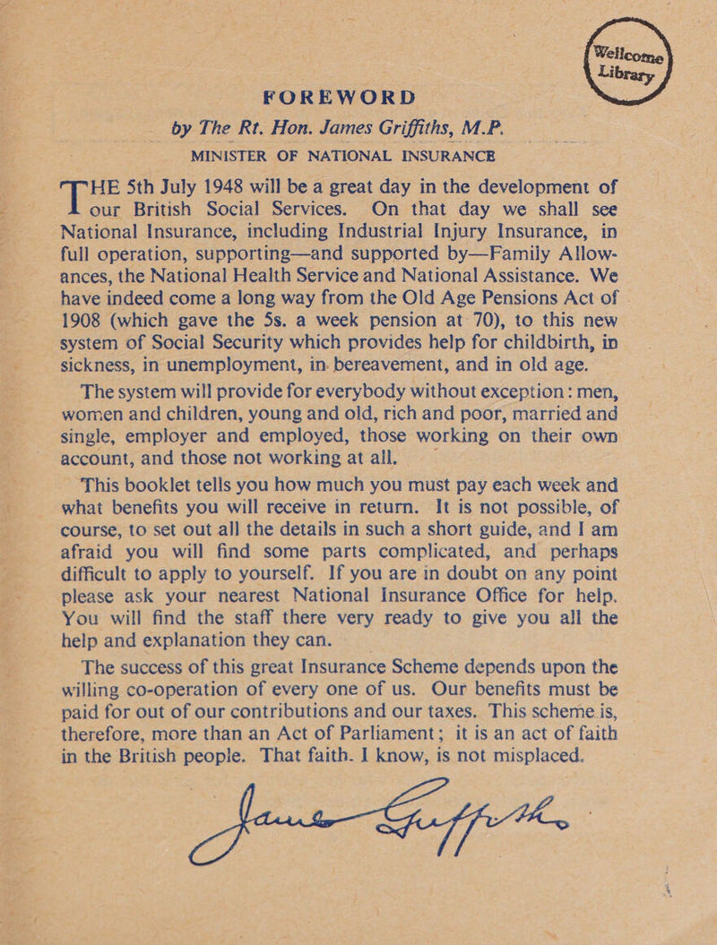  oes eg pias mh ur a4 Mee ae a Ue  FOREWORD __ by The Rt. Hon. James Griffiths, M.P. MINISTER OF NATIONAL INSURANCE HE 5th July 1948 will be a great day in the development of our British Social Services. On that day we shall see full operation, supporting—and supported by—Family Allow- ances, the National Health Service and National Assistance. We have indeed come a long way from the Old Age Pensions Act of . 1908 (which gave the 5s. a week pension at 70), to this new system of Social Security which provides help for childbirth, in sickness, in unemployment, in. bereavement, and in old age. The system will provide for everybody without exception: men, women and children, young and old, rich and poor, married and account, and those not working atall, — This booklet tells you how much you must pay each week and what benefits you will receive in return. It is not possible, of course, to set out all the details in such a short guide, and I am afraid you will find some parts complicated, and perhaps difficult to apply to yourself. If you are in doubt on any point please ask your nearest National Insurance Office for help. You will find the staff there very ready to give you all the help and explanation they can. | The success of this great Insurance Scheme depends upon the willing co-operation of every one of us. Our benefits must be paid for out of our contributions and our taxes. This scheme is, in the British people. That faith. I know, is not misplaced. 