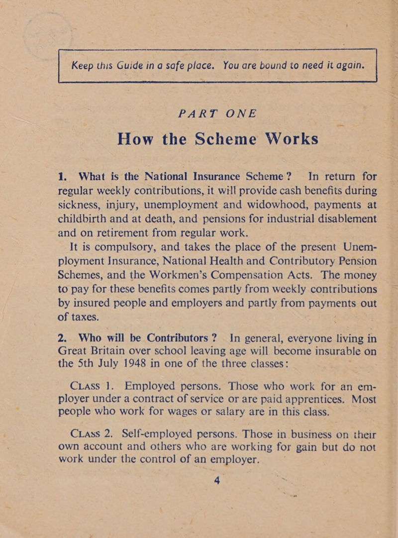  PART ONE | How the Scheme Works 1. What is the National Insurance Scheme? In return for regular weekly contributions, it will provide cash benefits during sickness, injury, unemployment and widowhood, payments at childbirth and at death, and pensions for industrial disablement and on retirement from regular work. It is compulsory, and takes the place of the present Unem- ployment Insurance, National Health and Contributory Pension Schemes, and the Workmen’s Compensation Acts. The money to pay for these benefits comes partly from weekly contributions by insured people and employers and partly from ‘payments out of taxes. . 2. Who will be Contributors ? In general, everyone living in Great Britain over school leaving age will become insurable on the Sth July 1948 in one of the three classes: CLass 1. Employed persons. Those who work for an em- ployer under a contract of service or are paid apprentices. Most people who work for wages or salary are in this class. Crass 2. Self-employed persons. Those in business on their own account and others who are working for gain but do not work under the control of an employer.