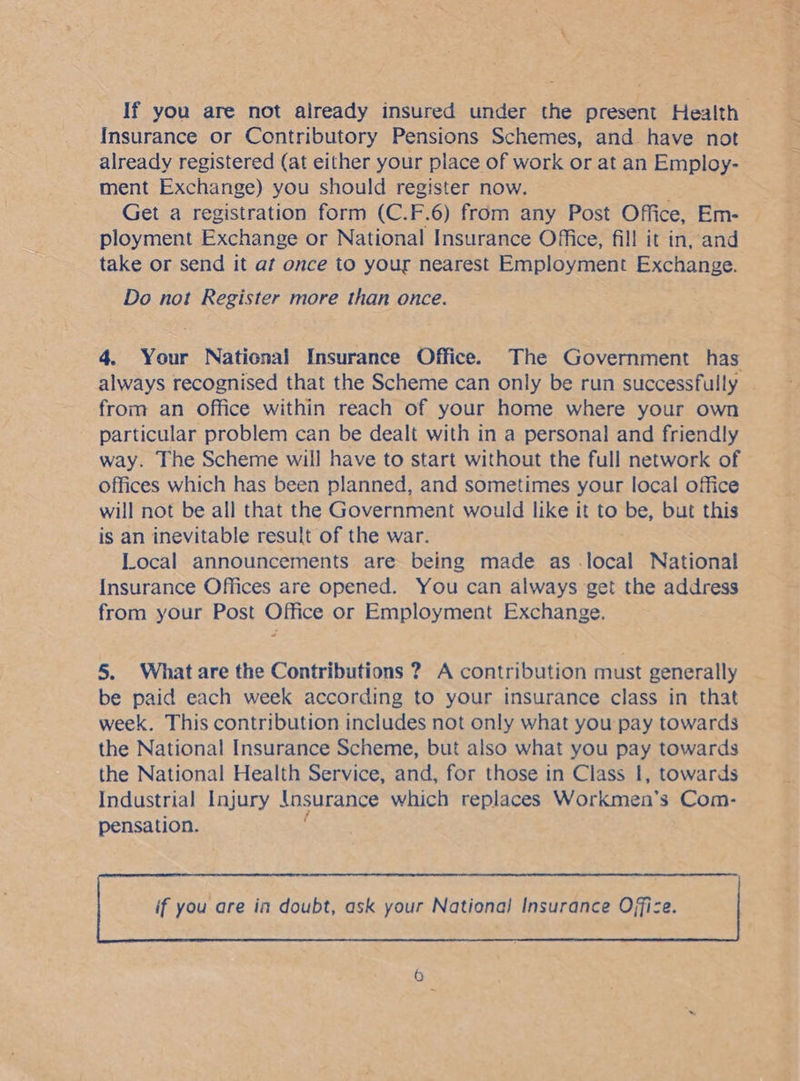 Insurance or Contributory Pensions Schemes, and have not already registered (at either your place of work or at an Employ- ment Exchange) you should register now. ; Get a registration form (C.F.6) from any Post Office, Em- ployment Exchange or National Insurance Office, fill it in, and take or send it at once to your nearest Employment a Do not Register more than once. from an Office within reach of your home where your own particular problem can be dealt with in a personal and friendly way. The Scheme will have to start without the full network of offices which has been planned, and sometimes your local office will not be all that the Government would like it to be, but this is an inevitable result of the war. Local announcements are being made as iSeal National Insurance Offices are opened. You can always get the address from your Post Office or Employment Exchange. 5. What are the Contributions ? A contribution must generally be paid each week according to your insurance class in that week. This contribution includes not only what you pay towards the National Insurance Scheme, but also what you pay towards the National Health Service, and, for those in Class I, towards Industrial Injury {nsurance which replaces Workmen’s Com- pensation. | if you are in doubt, ask your National! Insurance Office. |