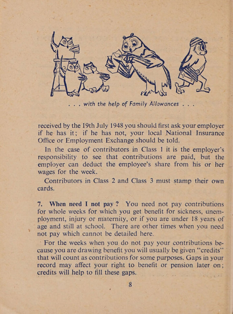  received by the 19th July 1948 you should first ask your employer if he has it; if he has not, your local National Insurance Office or Employment Exchange should be told. In the case of contributors in Class | it is the employer’s responsibility to see that contributions are paid, but the employer can deduct the employee’s share from his or her _ wages for the week. Contributors in Class 2 and Class 3 must stamp their own cards. . 7. When need I not pay? You need not pay contributions for whole weeks for which you get benefit for sickness, unem- ployment, injury or maternity, or if you are under 18 years of age and still at school. There are other times when you need not pay which cannot be detailed here. ’ For the weeks when you do not pay your contributions be- cause you are drawing benefit you will usually be given “‘credits”’ ” that will count as contributions for some purposes. Gaps in your record may affect your right to benefit or pension later on; credits will help to fill these gaps.