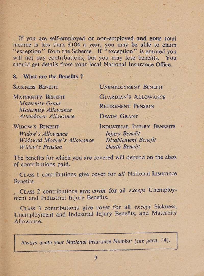 ; af you are self-employed or aon-employed- and your total _ income is less than £104 a year, you may be able to claim “exception” from the Scheme. If ‘“‘exception”’ is granted you will not pay contributions, but you may lose benefits. You should get details from your local National Insurance Office. 8. What are the Benefits ? ‘epee SICKNESS BENEFIT _ _ UNEMPLOYMENT BENEFIT. MATERNITY BENEFIT GUARDIAN’S ALLOWANCE Maternity Grant ; RETIREME Maternity Allowance [ENT PENSION Aitendance Allowance DEATH GRANT s 3 Wipow’s BENEFIT INDUSTRIAL INJURY BENEFITS Widow's Allowance Injury Benefit - Widowed Mother's Allowance Disablement Benefit Widow’ s Pension -— Death Benefit ; 4 ‘The benefits for which you are eors will depend on the class of contributions paid. — -_-C1Ass 1 contributions give cover for al// National lara ca Benefits. i CLAss 2 contributions give cover for ail except Unemploy- g ment and Industrial Injury Benefits. 