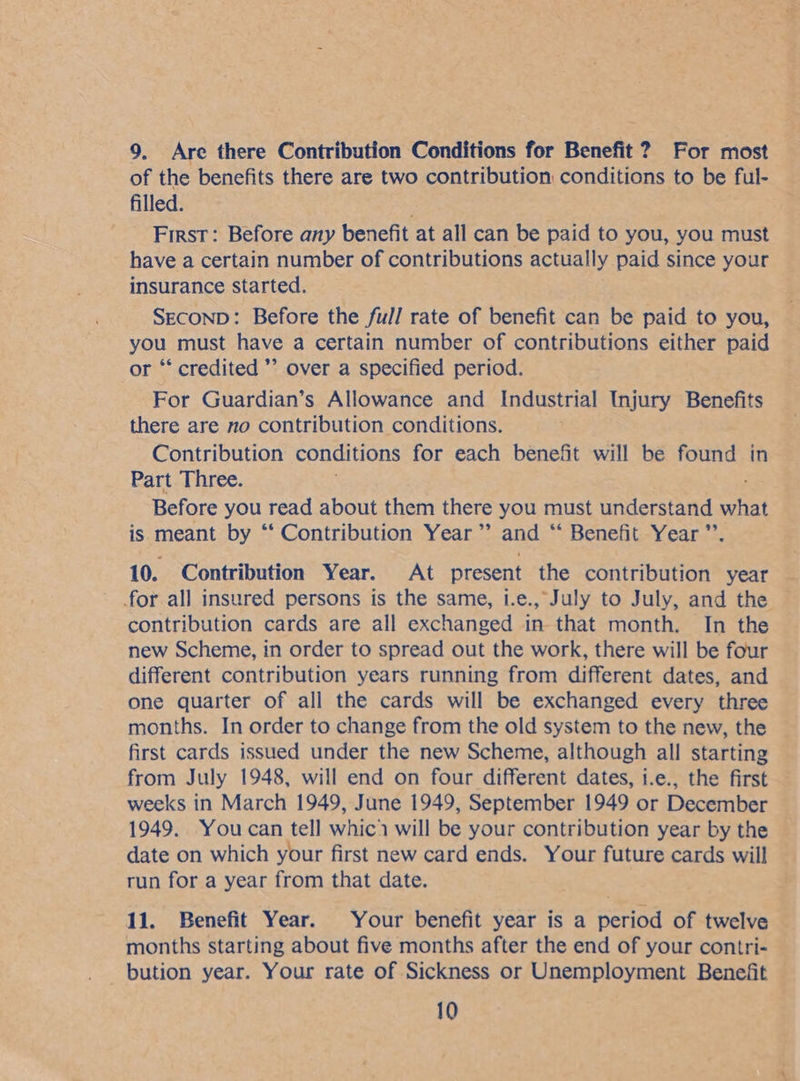 9. Are there Contribution Conditions for Benefit ? For most of the benefits there are two contribution conditions to be ful- filled. First: Before any benefit at all can be paid to you, you must have a certain number of contributions actually paid since your insurance started. SECOND: Before the full rate of benefit can be paid to you, you must have a certain number of contributions either paid or ‘‘ credited ’’ over a specified period. For Guardian’s Allowance and Industrial Injury Benefits there are no contribution conditions. Contribution conditions for each benefit will be found in Part Three. Before you read about them there you must understand siet is meant by ‘‘ Contribution Year ’’ and “‘ Benefit Year ” 10. Contribution Year. At present the contribution year | for all insured persons is the same, i.e., July to July, and the © contribution cards are all exchanged in that month. In the new Scheme, in order to spread out the work, there will be four different contribution years running from different dates, and one quarter of all the cards will be exchanged every three months. In order to change from the old system to the new, the first cards issued under the new Scheme, although all starting from July 1948, will end on four different dates, i.e., the first — weeks in March 1949, June 1949, September 1949 or December 1949. Youcan tell whic will be your contribution year by the | date on which your first new card ends. Your future cards will run for a year from that date. 11. Benefit Year. Your benefit year is a period of twelve — months starting about five months after the end of your contri- _ bution year. Your rate of Sickness or Unemployment Benefit —