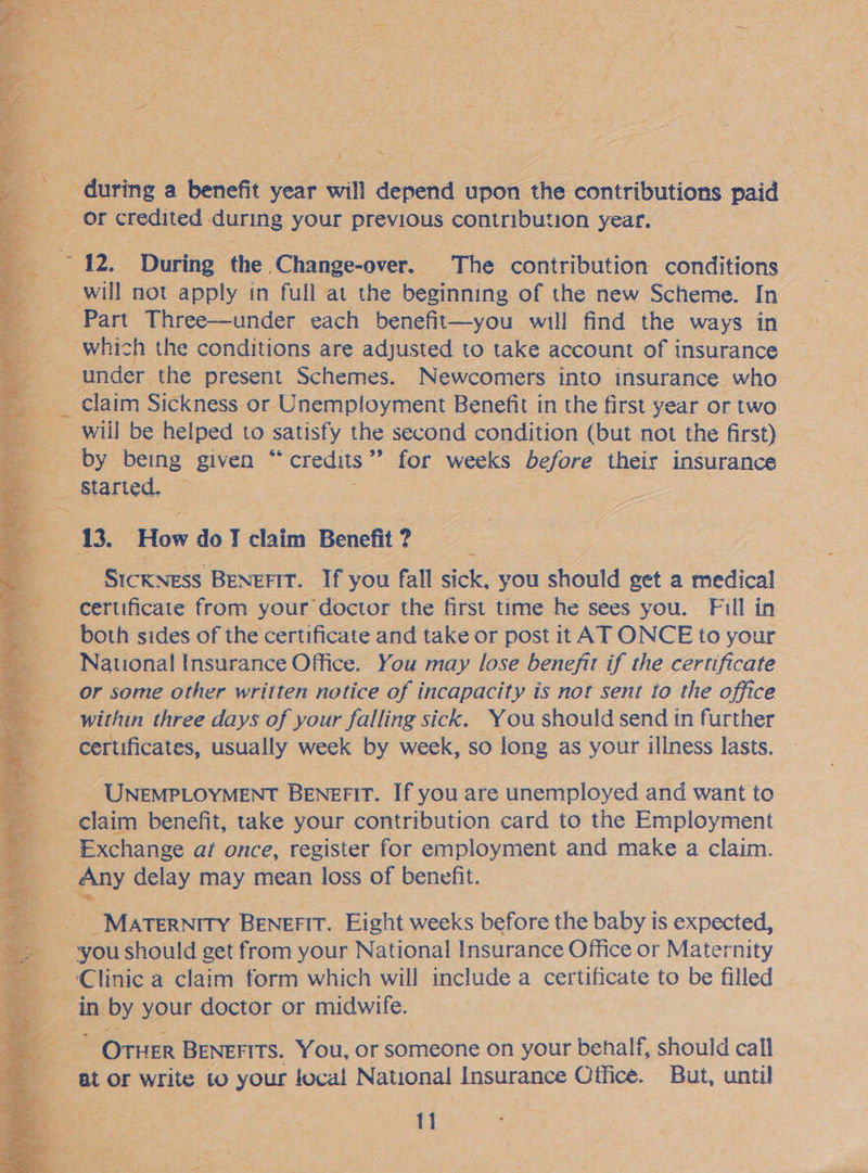 aS ap 2 ee 3 ~ ; Bae ss                   - during a benefit : year will ‘depend upon hie. comtibuntions paid Or credited during your previous contribution year. eo to During the. ‘Change-over. The contribution conditions 4 a will not apply in full at the beginning of the new Scheme. In _ Part Three—under each benefit—you will find the ways in ___ which the conditions are adjusted to take account of insurance » under. the present Schemes. Newcomers into insurance who claim Sickness or Unemployment Benefit i in the first year or two will be helped to satisfy the second condition (but not the first) — os OY being given  credits ” for weeks before their insurance Started, : ay a 13. ‘How do J aim Benefit ? SICKNESS Benefit. If you fall ace you should get a medical certificate from your doctor the first time he sees you. Fill in - both sides of the certificate and take or post it AT ONCE to your ~ National Insurance Office. You may lose benefit if the certificate or some other written notice of incapacity is not sent to the office within three days of your falling sick. You should send in further _ certificates, usually week by week, so long as your illness lasts. A UNEMPLOYMENT Benefit. If you are unemployed and want to claim benefit, take your contribution card to the Employment .. _ Exchange at once, register for employment and make a claim. =; “Any delay may mean loss of benefit. MATERNITY BENEFIT. Eight weeks before the baby is expected, you should get from your National Insurance Office or Maternity Clinic a claim form which will include a certificate to be filled ij in by your doctor or midwife. eo OTHER BENEFITS. You, or someone on your behalf, should call at or write to your local National Insurance Office. But, until