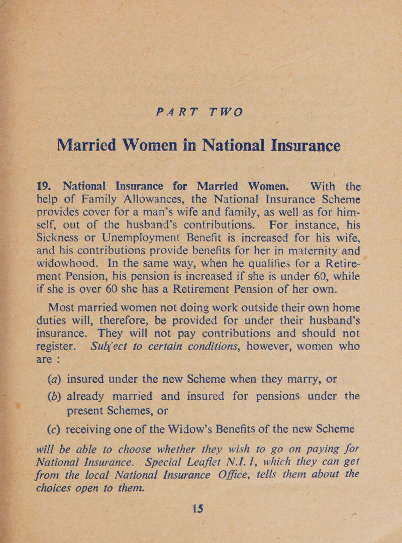 PART TWO ¥ Married Women i in National Insurance       ES eile a eae 19. National Insurance for Married Women. With the help of Family Allowances, the National Insurance Scheme | provides cover for a man’s wife and family, as well as for him- self, out of the husband’s contributions. For instance, his - Sickness or Unemployment Benefit is increased for his wife, and his contributions provide benefits for her in maternity and — -_ widowhood. In the same way, when he qualifies for a Retire- - ment Pension, his pension is increased if she is under 60, while _ if she is over 60 she has a Retirement Pension of her own. Most married women not doing work outside their own home _ duties will, therefore, be provided for under their husband’s insurance. They will not pay contributions and should not register. Subject to certain conditions, however, women who are: : (a) insured under the new Scheme when they marry, or (b) already married and insured for pensions. under the present Schemes, or (c) receiving one of the Widow’s Benefits of the new Scheme will be able to choose whether they wish to go on paying for _ National Insurance. Special Leaflet N.I.1, which they can get Son the local National be gas Office, tells them about the choices open to them. 15 \