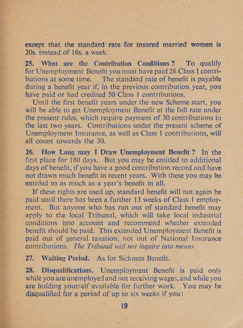 ~~ ‘ except that the standard rate for insured Aioriee women | is 20s. instead of 16s. a week. ; 25. What are the. Contribution Conditions ? 2 To qualify for Unemployment Benefit you must have paid 26 Class 1 contri- __ butions at some time. The standard rate of benefit is payable _ during a benefit year if, in the previous contribution year, you | have paid or had credited 50 Class 1 contributions. Until the first benefit years under the new Scheme start, you will be able to get Unemployment Benefit at the full rate under — the present rules, which require payment of 30 contributions in the last two years. Contributions under the present scheme of Unemployment Insurance, as well as Class 1 contributions, will ~ all count towards the 30. 26. How Long may I Draw Unemployment Benefit ?. In the first place for 180 days. But you may be entitled to additional days of benefit, if you have a good contribution record and have not drawn much benefit in recent years. With these you may be sentitled to as much asa year’s benefit in all. — _ If these rights are used up, standard benefit will not again be -. ment. But anyone who has run out of standard benefit may _ apply to the local Tribunal, which will take local industrial ; conditions into account and recommend whether extended benefit should be paid. This extended Unemployment Benefit is paid out of general taxation, not out of National Insurance re. contributions: The Tribunal will not inquire into means. 27. Waiting Period. As for Sickness Benefit. 28. Disqualifications. Unemployment Benefit is paid only while you are unemployedand not receiving wages, and while you are holding yourself available for further work. You may be disqualified for a period of up to six weeks if you: Ste 