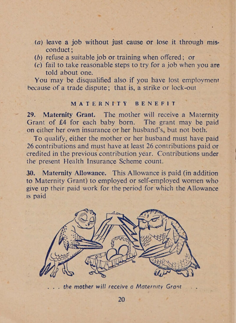 ° (a) leave a job without just cause or lose it through mis- conduct ; (b) refuse a suitable job or.training when offered: or (c) fail to take reasonable steps to try for a job when you are told about one. You may be disqualified also.if you have lost employment — ‘because of a trade dispute; that is, a strike or lock-out MATERNITY BENEFIT 29. Maternity Grant. The mother will receive a Maternity Grant of £4 for each baby born. The grant may be paid on either her own insurance or her husband’s, but not both. To qualify, either the mother or her husband must have paid 26 contributions and must have at least 26 contributions paid or credited in the previous contribution year. Contributions under the present Health Insurance Scheme count. 30. Maternity Allowance. This Allowance is paid (in addition to Maternity Grant) to employed or self-employed women who give up their paid work for the period for which the Allowance Is paid . the mother will receive a Maternity Grant...