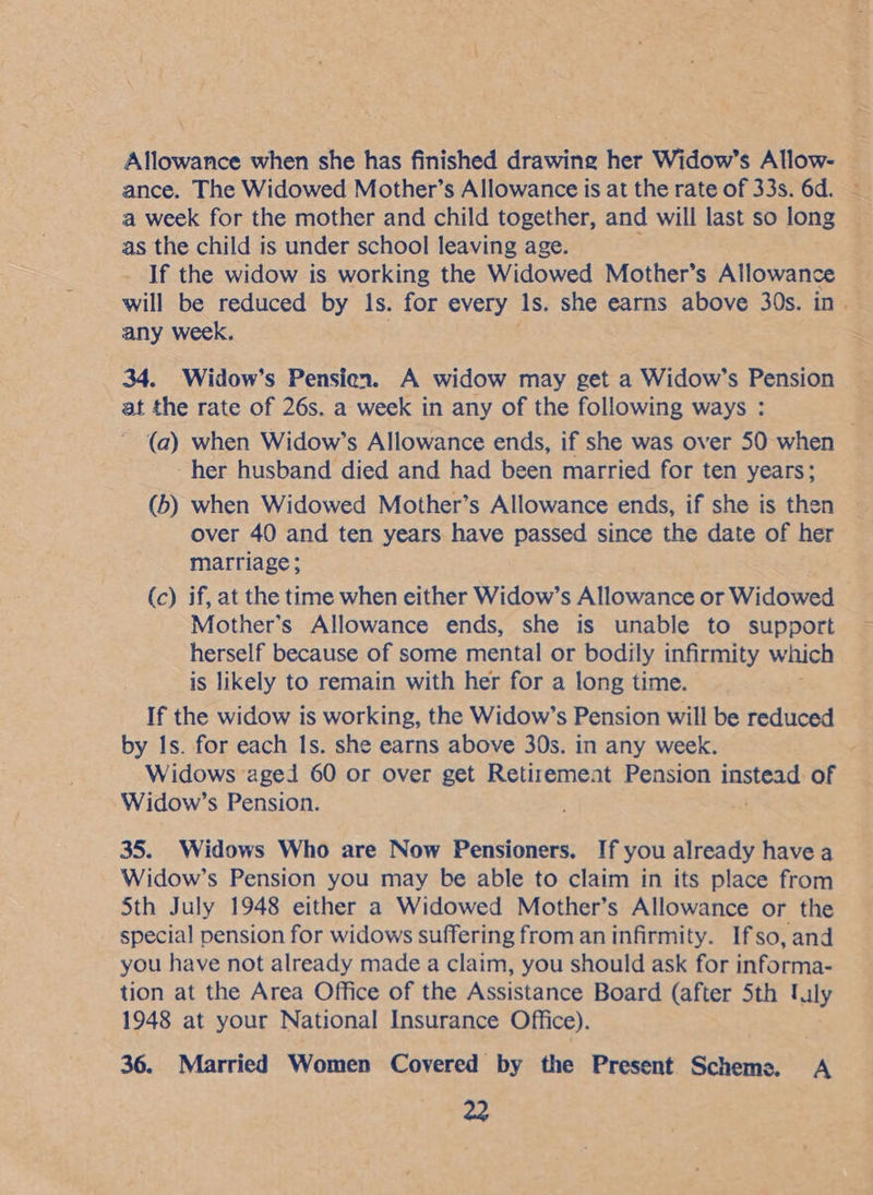 Allowance when she has finished drawing her Widow’s Allow- | ance. The Widowed Mother’s Allowance is at the rate of 33s. 6d. — a week for the mother and child together, and will last so long © as the child is under school leaving age. : ; If the widow is working the Widowed Mother’s Allowance will be reduced by 1s. for every Is. she earns above 30s. in. any week. 34. Widow’s Pensien. A widow may get a Widow’s Pension at the rate of 26s. a week in any of the following ways : (a) when Widow’s Allowance ends, if she was over 50 when -her husband died and had been married for ten years; (b) when Widowed Mother’s Allowance ends, if she is then over 40 and ten years have passed since the date of her marriage; (c) if, at the time when either Widow’s Allowance or Widowed Mother’s Allowance ends, she is unable to support herself because of some mental or bodily infirmity which is likely to remain with her for a long time. If the widow is working, the Widow’s Pension will be reduced by Is. for each Is. she earns above 30s. in any week. Widows aged 60 or over get Retirement Pension eee of Widow’s Pension. . 35. Widows Who are Now Pensioners. If you already havea Widow’s Pension you may be able to claim in its place from Sth July 1948 either a Widowed Mother’s Allowance or the special pension for widows suffering from an infirmity. Ifso, and you have not already made a claim, you should ask for informa- tion at the Area Office of the Assistance Board (after Sth taly 1948 at your National Insurance Office). 36. Married Women Covered by the Present Scheme. A