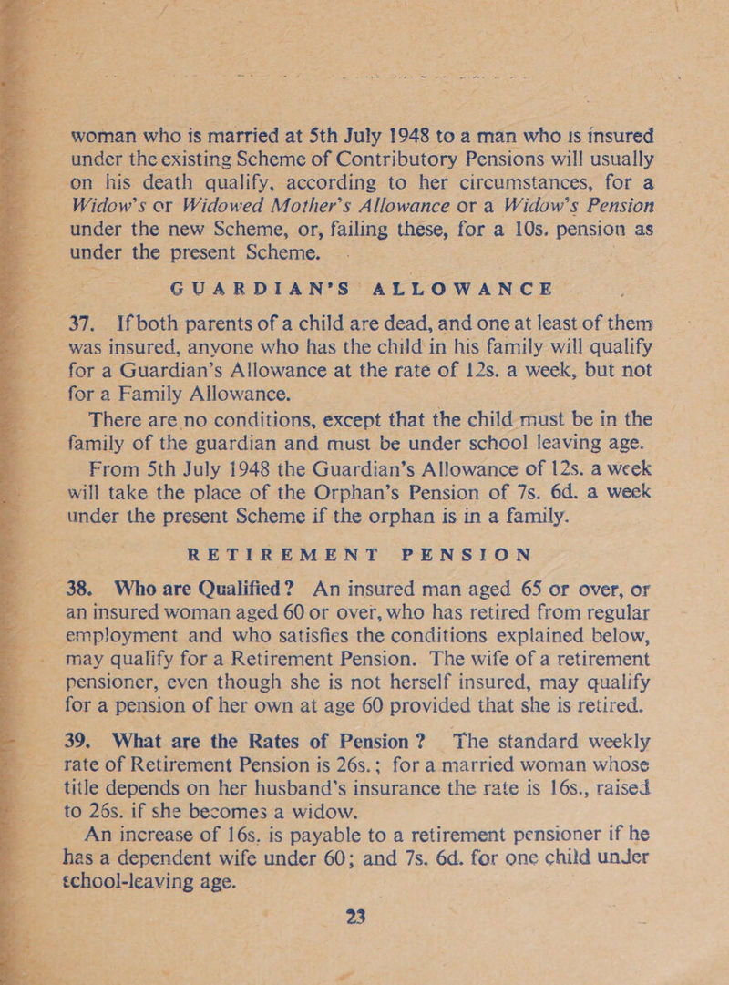              af ae death aes very to ner circumstances, for a Widow’s or Widowed Mother’s Allowance or a Widow’s Pension &amp; under the new Scheme, or, failing these, for a 10s. peseipe as ee caer: the present Scheme, GUARDIAN’ Ss ALLOWANCE. : Ifboth parents of a child are dead, and one at least of them _ was insured, anyone who has the child in his family will qualify - for a. Guardian’ s Allowance at the rate of 12s. a week, but not for a Family Allowance. _ There are no conditions, except that the child must be i in the 5 esis of the guardian and must be under school leaving age. From 5th July 1948 the Guardian’s Allowance of 12s. a week _ will take the place of the Orphan’s Pension of 7s. 6d. a week __ under the present Scheme if the orphan is in a family. : ae RETIREMENT PENSION 38. Who are Qualified? An insured man aged 65 or over, or an insured woman aged 60 or over, who has retired from regular “ een! loyment and who satisfies the conditions explained below, _ may qualify for a Retirement Pension. The wife of a retirement pensioner, even though she is not herself insured, may qualify fora pension of her own at age 60 provided that she is retired. 39, What are the Rates of Pension 2 ? The standard weekly rate of Retirement Pension is 26s. : for a married woman whose zi title depends on her husband’s insurance the rate is 16s., raised . bo or to 26s. if she becomes a widow. An increase of 16s. is payable to a retirement pensioner if he 4 has a dependent wife under 60; and 7s. 6d. for one child unJer a S - &amp;chool-leaving age. eds eo oe ' 3