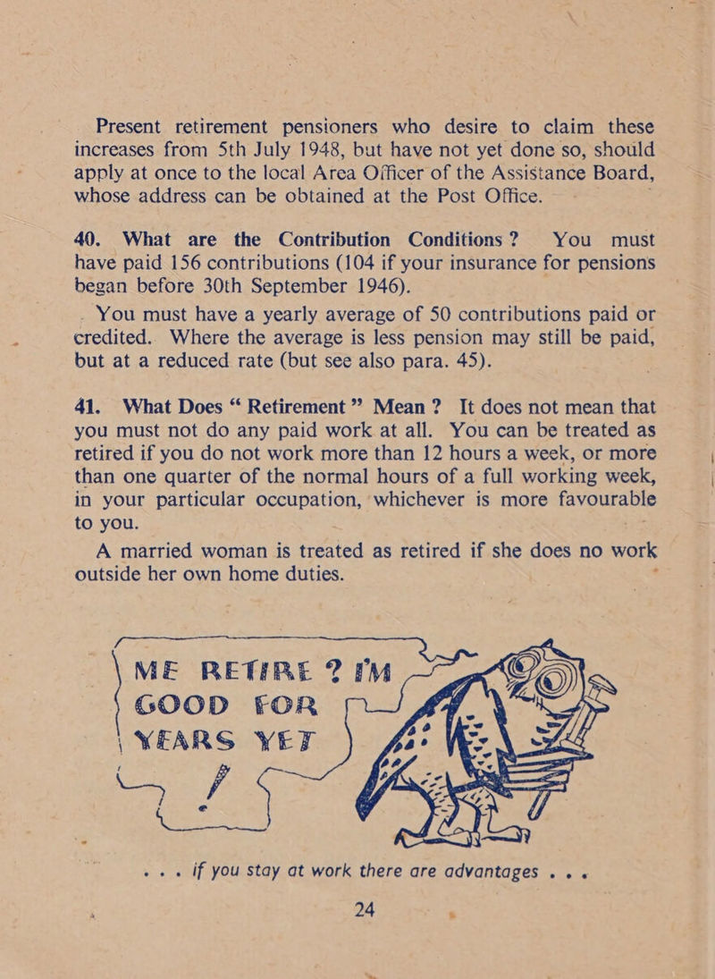 Present retirement pensioners who desire to claim these increases from Sth July 1948, but have not yet done so, should apply at once to the local Area Officer of the Assistance Board, whose address can be obtained at the Post Office. 40. What are the Contribution Conditions? You must have paid 156 contributions (104 if your insurance for pensions began before 30th September 1946). . You must have a yearly average of 50 contributions paid or credited. Where the average is less pension may still be paid, but at a reduced rate (but see also para. 45). 41. What Does “ Retirement ” Mean ? It does not mean that you must not do any paid work at all. You can be treated as retired if you do not work more than 12 hours a week, or more than one quarter of the normal hours of a full working week, in your particular occupation, whichever is more favourable to you. A married woman is ee as retired if she does no work outside her own home duties. . ‘   ME RETIRE ? GOOD FOR /YEARS YET ae . if you stay at work there are advantages... mM