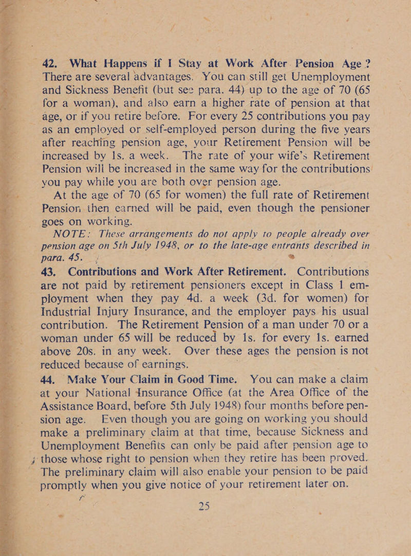 = 42. What Happens if I Stay at “Work After. Pension Age ? There are several advantages. You can still get Unemployment and Sickness Benefit (but see para. 44) up to the age of 70 (65 . for a woman), and also earn a higher rate of pension at that — age, or if you retire before. For every 25 contributions you pay as an employed or self-employed person during the five years after reaching pension age, your Retirement Pension will be increased by Is. a week. The rate of your wife’s Retirement Pension will be increased in the same way for the contributions. you pay while you are both over pension age. At the age of 70 (65 for women) the full rate of Retirement Pension then earned will be paid, even though the pensioner goes on working. NOTE: These arrangements do not apply to people already over pension age on Sth July 1948, or to the late-age entrants described in para. 45. | * 43, Contributions and Work After Retirement. Contributions are not paid by retirement pensioners except in Class | em- ployment when they pay 4d. a week (3d. for women) for Industrial Injury Insurance, and the employer pays his usual contribution. The Retirement Pension of a man under 70 ora woman under 65 will be reduced by 1s. for every 1s. earned above 20s. in any week. Over these ages the pension is not reduced because of earnings. 44. Make Your Claim in Good Time. You can make a claim at your National Insurance Office (at the Area Office of the Assistance Board, before Sth July 1948) four months before pen- sion age. Even though you are going on working you should make a preliminary claim at that time, because Sickness and - Unemployment Benefits can only be paid after pension age to j ‘those whose right to pension when they retire has been proved. _ The preliminary claim will also enable your pension to be paid promptly when you give notice of your retirement later on. 