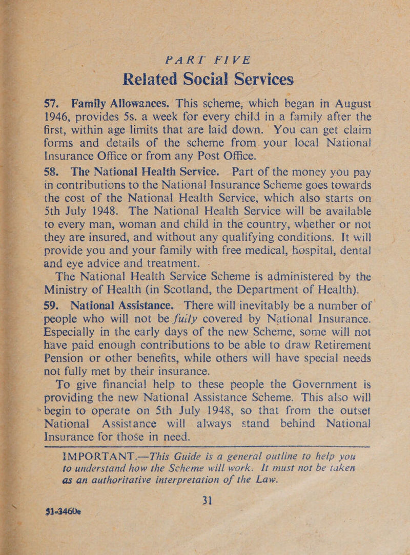 Beg 8 PART EVE Related Social Services _ SI. Family ‘ANtawances, !This scheme, which began in August. 1946, provides 5s. a week for every child in a family after the first, within age limits that are laid down. You can get claim forms and details of the scheme from. your local National oS Insurance Office or from any Post Office. — 58. The National Health Service. Part of the eS you pay in contributions to the National Insurance Scheme goes towards the cost of the National Health Service, which also starts on ‘Sth July 1948. The National Health Service will be available +                  they are insured, and without any qualifying conditions. It will provide you and your family with free medical, hospital, dental and eye advice and treatment. The National Health Service Scheme is administered by the ‘ Ministry of Health (in Scotland, the Department of Health). ‘ee people who will not be fuily covered by National Insurance. _ Especially in the early days of the new Scheme, some will not g have paid enough contributions to be able to draw Retirement a Pension or other benefits, while others wili have special needs not fully met by their insurance. - To give financial help to these people the Government is providing the new National Assistance Scheme. This also will ee to operate on Sth July 1948, so that from the outset National Assistance will always stand behind National : Insurance for those in need. IMPORTANT.—This Guide is a general outline to help you to understand how the Scheme will work. It must not be taken as an authoritative interpretation of the Law. )