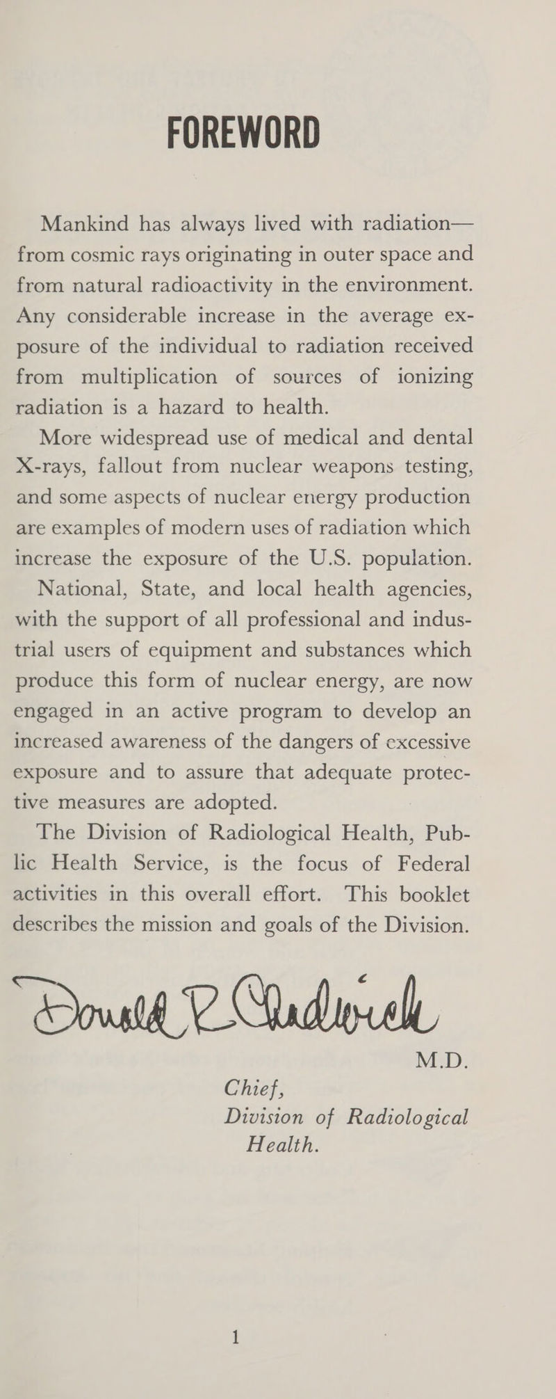 FOREWORD Mankind has always lived with radiation— from cosmic rays originating in outer space and from natural radioactivity in the environment. Any considerable increase in the average ex- posure of the individual to radiation received from multiplication of sources of ionizing radiation is a hazard to health. More widespread use of medical and dental X-rays, fallout from nuclear weapons testing, and some aspects of nuclear energy production are examples of modern uses of radiation which increase the exposure of the U.S. population. National, State, and local health agencies, with the support of all professional and indus- trial users of equipment and substances which produce this form of nuclear energy, are now engaged in an active program to develop an increased awareness of the dangers of excessive exposure and to assure that adequate protec- tive measures are adopted. The Division of Radiological Health, Pub- lic Health Service, is the focus of Federal activities in this overall effort. This booklet describes the mission and goals of the Division. Chief, Division of Radiological Health.