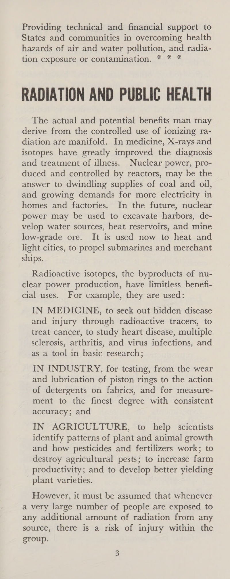 Providing technical and financial support to States and communities in overcoming health hazards of air and water pollution, and radia- tion exposure or contamination. * * * RADIATION AND PUBLIC HEALTH The actual and potential benefits man may derive from the controlled use of ionizing ra- diation are manifold. In medicine, X-rays and isotopes have greatly improved the diagnosis and treatment of illness. Nuclear power, pro- duced and controlled by reactors, may be the answer to dwindling supplies of coal and oil, and growing demands for more electricity in homes and factories. In the future, nuclear power may be used to excavate harbors, de- velop water sources, heat reservoirs, and mine low-grade ore. It is used now to heat and light cities, to propel submarines and merchant ships. Radioactive isotopes, the byproducts of nu- clear power production, have limitless benefi- cial uses. For example, they are used: IN MEDICINE, to seek out hidden disease and injury through radioactive tracers, to treat cancer, to study heart disease, multiple sclerosis, arthritis, and virus infections, and as a tool in basic research; IN INDUSTRY, for testing, from the wear and lubrication of piston rings to the action of detergents on fabrics, and for measure- ment to the finest degree with consistent accuracy; and IN AGRICULTURE, to help scientists identify patterns of plant and animal growth and how pesticides and fertilizers work; to destroy agricultural pests; to increase farm productivity; and to develop better yielding plant varieties. However, it must be assumed that whenever a very large number of people are exposed to any additional amount of radiation from any source, there is a risk of injury within the group.