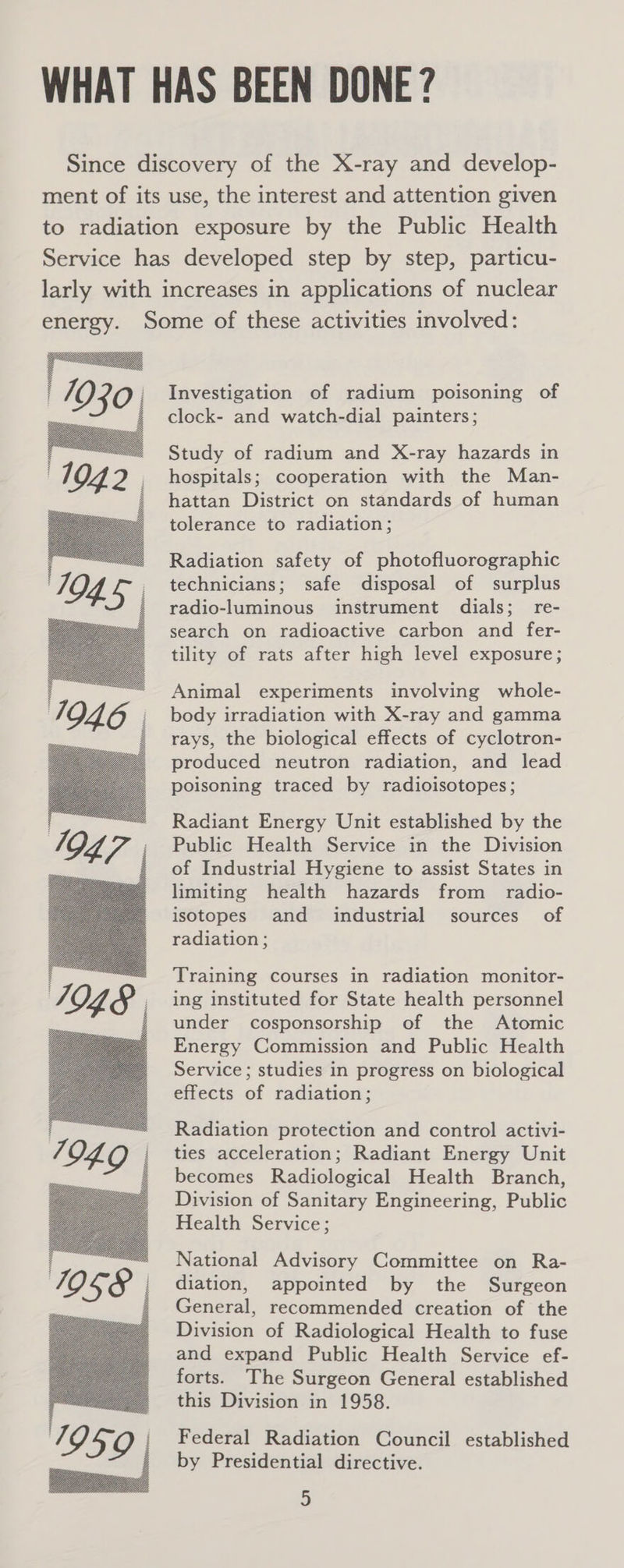 WHAT HAS BEEN DONE? Since discovery of the X-ray and develop- ment of its use, the interest and attention given to radiation exposure by the Public Health Service has developed step by step, particu- larly with increases in applications of nuclear energy. Some of these activities involved: Investigation of radium poisoning of clock- and watch-dial painters; Study of radium and X-ray hazards in hospitals; cooperation with the Man- hattan District on standards of human tolerance to radiation; Radiation safety of photofluorographic technicians; safe disposal of surplus radio-luminous instrument dials; re- search on radioactive carbon and fer- tility of rats after high level exposure; Animal experiments involving whole- body irradiation with X-ray and gamma rays, the biological effects of cyclotron- produced neutron radiation, and lead poisoning traced by radioisotopes; Radiant Energy Unit established by the Public Health Service in the Division of Industrial Hygiene to assist States in limiting health hazards from radio- isotopes and industrial sources of radiation ; Training courses in radiation monitor- ing instituted for State health personnel under cosponsorship of the Atomic Energy Commission and Public Health Service ; studies in progress on biological effects of radiation; Radiation protection and control activi- ties acceleration; Radiant Energy Unit becomes Radiological Health Branch, Division of Sanitary Engineering, Public Health Service; National Advisory Committee on Ra- diation, appointed by the Surgeon General, recommended creation of the Division of Radiological Health to fuse and expand Public Health Service ef- forts. The Surgeon General established this Division in 1958. Federal Radiation Council established by Presidential directive.