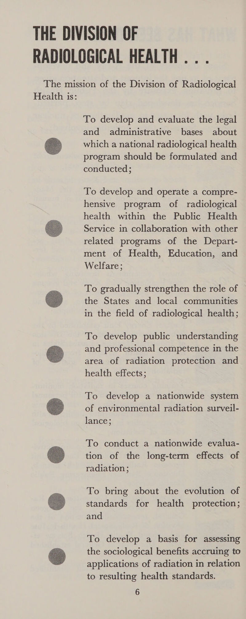 RADIOLOGICAL HEALTH... The mission of the Division of Radiological Health is: To develop and evaluate the legal and administrative bases about which a national radiological health program should be formulated and conducted; To develop and operate a compre- hensive program of radiological health within the Public Health Service in collaboration with other related programs of the Depart- ment of Health, Education, and Welfare; To gradually strengthen the role of the States and local communities in the field of radiological health; To develop public understanding and professional competence in the area of radiation protection and health effects; To develop a nationwide system of environmental radiation surveil- lance; To conduct a nationwide evalua- tion of the long-term effects of radiation ; To bring about the evolution of standards for health protection; and To develop a basis for assessing the sociological benefits accruing to applications of radiation in relation to resulting health standards.