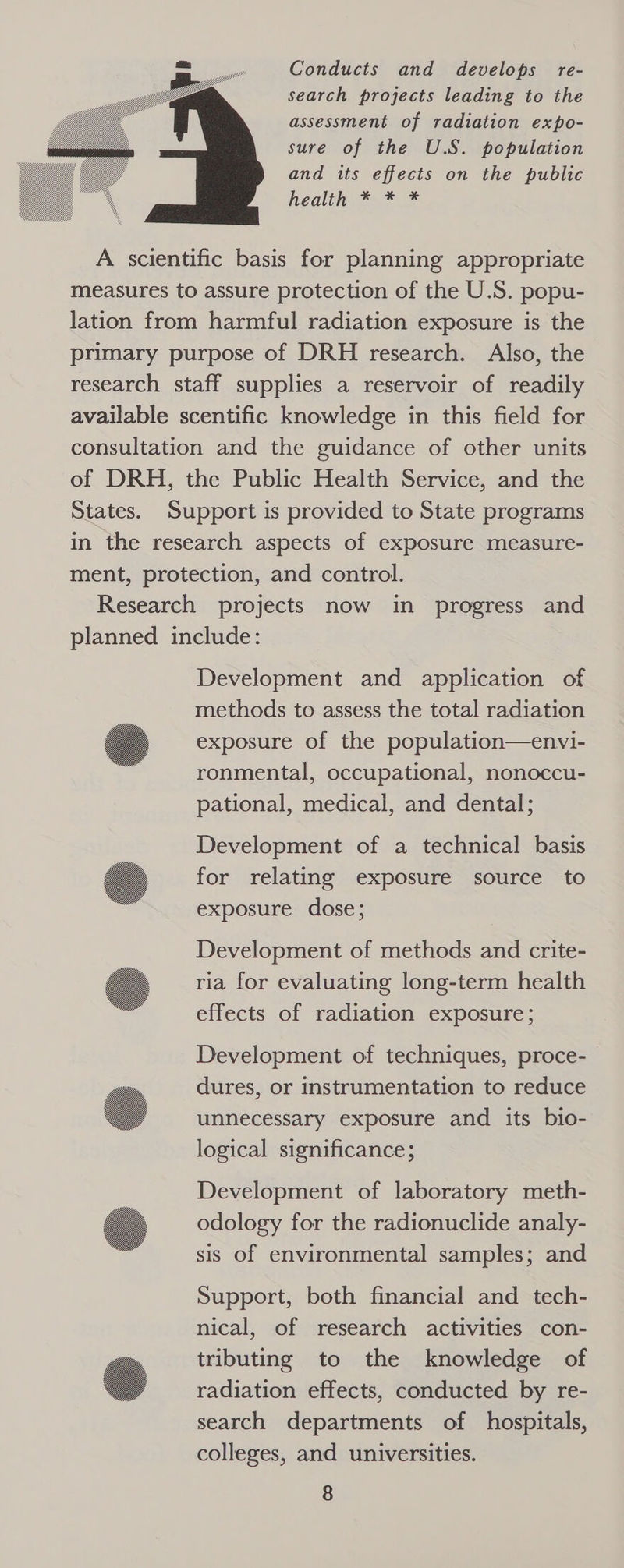 Conducts and develops re- search projects leading to the assessment of radiation expo- sure of the U.S. population and its effects on the public healif, == A scientific basis for planning appropriate measures to assure protection of the U.S. popu- lation from harmful radiation exposure is the primary purpose of DRH research. Also, the research staff supplies a reservoir of readily available scentific knowledge in this field for consultation and the guidance of other units of DRH, the Public Health Service, and the States. Support is provided to State programs in the research aspects of exposure measure- ment, protection, and control. Research projects now in progress and planned include: Development and application of methods to assess the total radiation exposure of the population—envi- ronmental, occupational, nonoccu- pational, medical, and dental; Development of a technical basis for relating exposure source to exposure dose; Development of methods and crite- ria for evaluating long-term health effects of radiation exposure; Development of techniques, proce- dures, or instrumentation to reduce unnecessary exposure and its bio- logical significance; Development of laboratory meth- odology for the radionuclide analy- sis of environmental samples; and Support, both financial and tech- nical, of research activities con- tributing to the knowledge of radiation effects, conducted by re- search departments of hospitals, colleges, and universities.