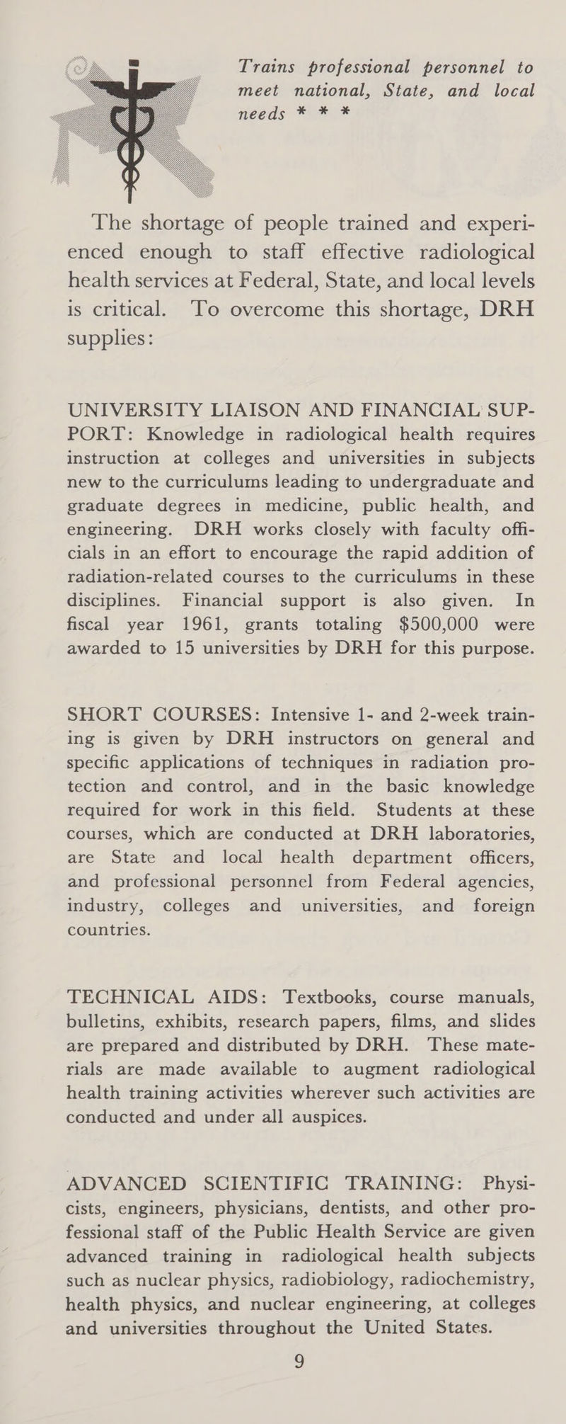 Trains professional personnel to meet national, State, and local needs ~ie me The shortage of people trained and experi- enced enough to staff effective radiological health services at Federal, State, and local levels is critical. ‘To overcome this shortage, DRH supplies: UNIVERSITY LIAISON AND FINANCIAL SUP- PORT: Knowledge in radiological health requires instruction at colleges and universities in subjects new to the curriculums leading to undergraduate and graduate degrees in medicine, public health, and engineering. DRH works closely with faculty offi- cials in an effort to encourage the rapid addition of radiation-related courses to the curriculums in these disciplines. Financial support is also given. In fiscal year 1961, grants totaling $500,000 were awarded to 15 universities by DRH for this purpose. SHORT COURSES: Intensive 1- and 2-week train- ing is given by DRH instructors on general and specific applications of techniques in radiation pro- tection and control, and in the basic knowledge required for work in this field. Students at these courses, which are conducted at DRH laboratories, are State and local health department officers, and professional personnel from Federal agencies, industry, colleges and universities, and foreign countries. TECHNICAL AIDS: Textbooks, course manuals, bulletins, exhibits, research papers, films, and slides are prepared and distributed by DRH. These mate- rials are made available to augment radiological health training activities wherever such activities are conducted and under all auspices. ADVANCED SCIENTIFIC TRAINING: Physi- cists, engineers, physicians, dentists, and other pro- fessional staff of the Public Health Service are given advanced training in radiological health subjects such as nuclear physics, radiobiology, radiochemistry, health physics, and nuclear engineering, at colleges and universities throughout the United States.