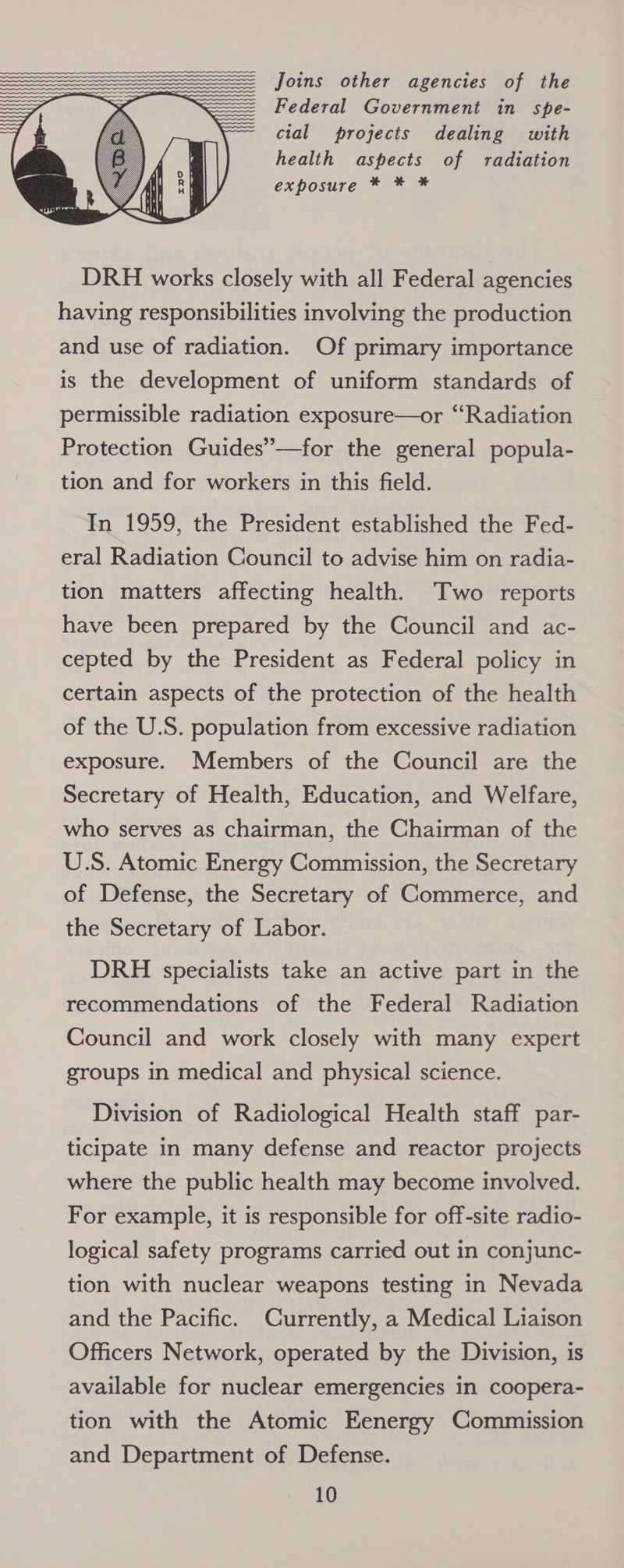 Joins other agencies of the Federal Government in spe- cial projects dealing with health aspects of radiation exposure * * * DRH works closely with all Federal agencies having responsibilities involving the production and use of radiation. Of primary importance is the development of uniform standards of permissible radiation exposure—or “Radiation Protection Guides”—for the general popula- tion and for workers in this field. In 1959, the President established the Fed- eral Radiation Council to advise him on radia- tion matters affecting health. Two reports have been prepared by the Council and ac- cepted by the President as Federal policy in certain aspects of the protection of the health of the U.S. population from excessive radiation exposure. Members of the Council are the Secretary of Health, Education, and Welfare, who serves as chairman, the Chairman of the U.S. Atomic Energy Commission, the Secretary of Defense, the Secretary of Commerce, and the Secretary of Labor. DRH specialists take an active part in the recommendations of the Federal Radiation Council and work closely with many expert groups in medical and physical science. Division of Radiological Health staff par- ticipate in many defense and reactor projects where the public health may become involved. For example, it is responsible for off-site radio- logical safety programs carried out in conjunc- tion with nuclear weapons testing in Nevada and the Pacific. Currently, a Medical Liaison Officers Network, operated by the Division, is available for nuclear emergencies in coopera- tion with the Atomic Eenergy Commission and Department of Defense.